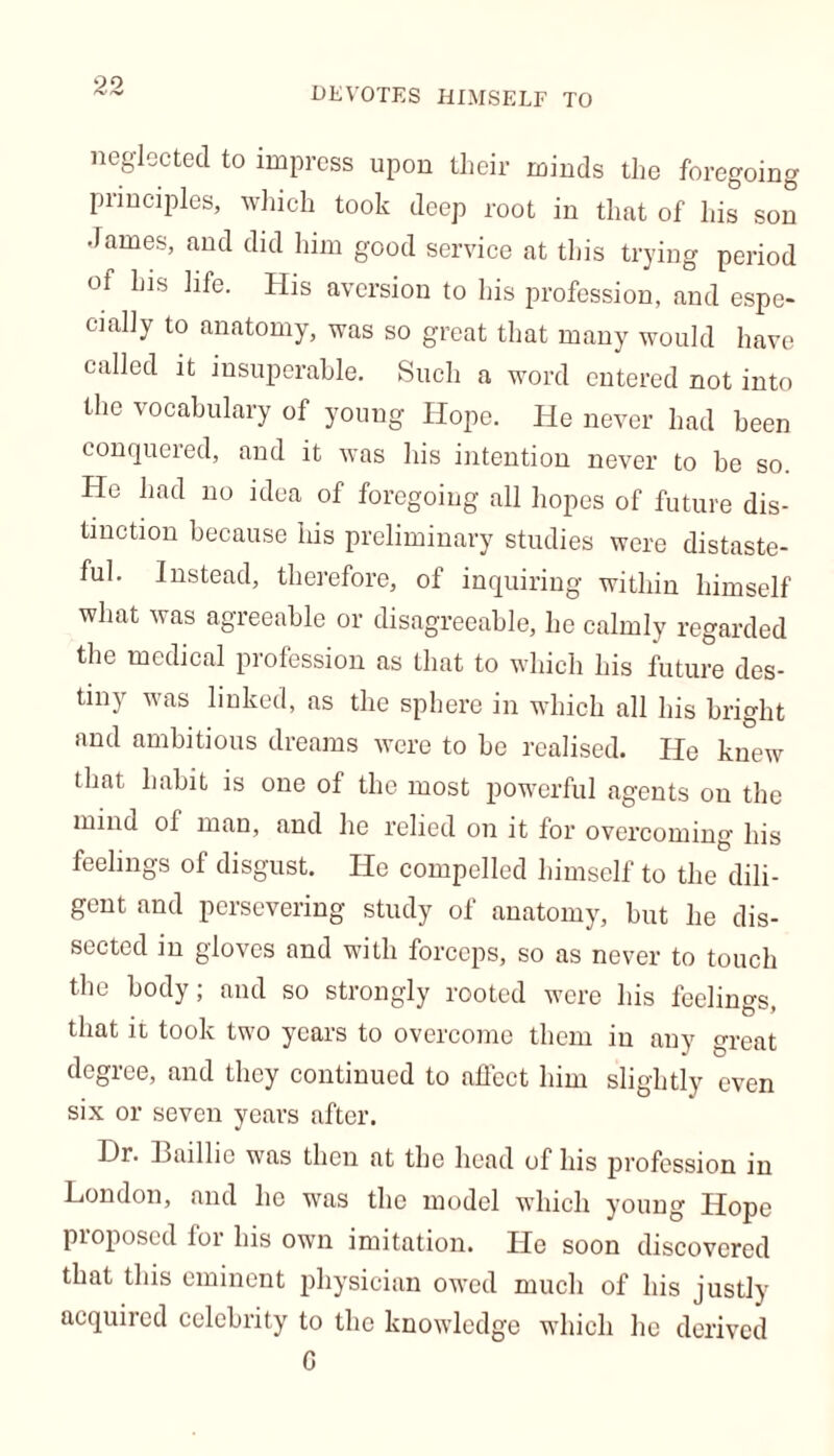 DEVOTES HIMSELF TO neglected to impress upon their minds the foregoing principles, which took deep root in that of his son •fames, and did him good service at this trying period of his life. His aversion to his profession, and espe- cially to anatomy, was so great that many would have called it insuperable. Such a word entered not into the vocabulary of young Hope. He never had been conquered, and it was his intention never to be so. He had no idea of foregoing all hopes of future dis- tinction because his preliminary studies were distaste- ful. Instead, therefore, of inquiring within himself what was agreeable or disagreeable, he calmly regarded the medical profession as that to which his future des- tiny was linked, as the sphere in which all his bright and ambitious dreams were to be realised. He knew that habit is one of the most powerful agents on the mind of man, and he relied on it for overcoming his feelings of disgust. He compelled himself to the dili- gent and persevering study of anatomy, but he dis- sected in gloves and with forceps, so as never to touch the body; and so strongly rooted were his feelings, that it took two years to overcome them in any oreat degree, and they continued to affect him slightly even six or seven years after. Hr. Baillie was then at the head of his profession in London, and he was the model which young Hope Proposed for his own imitation. He soon discovered that this eminent physician owed much of his justly acquired celebrity to the knowledge which he derived G