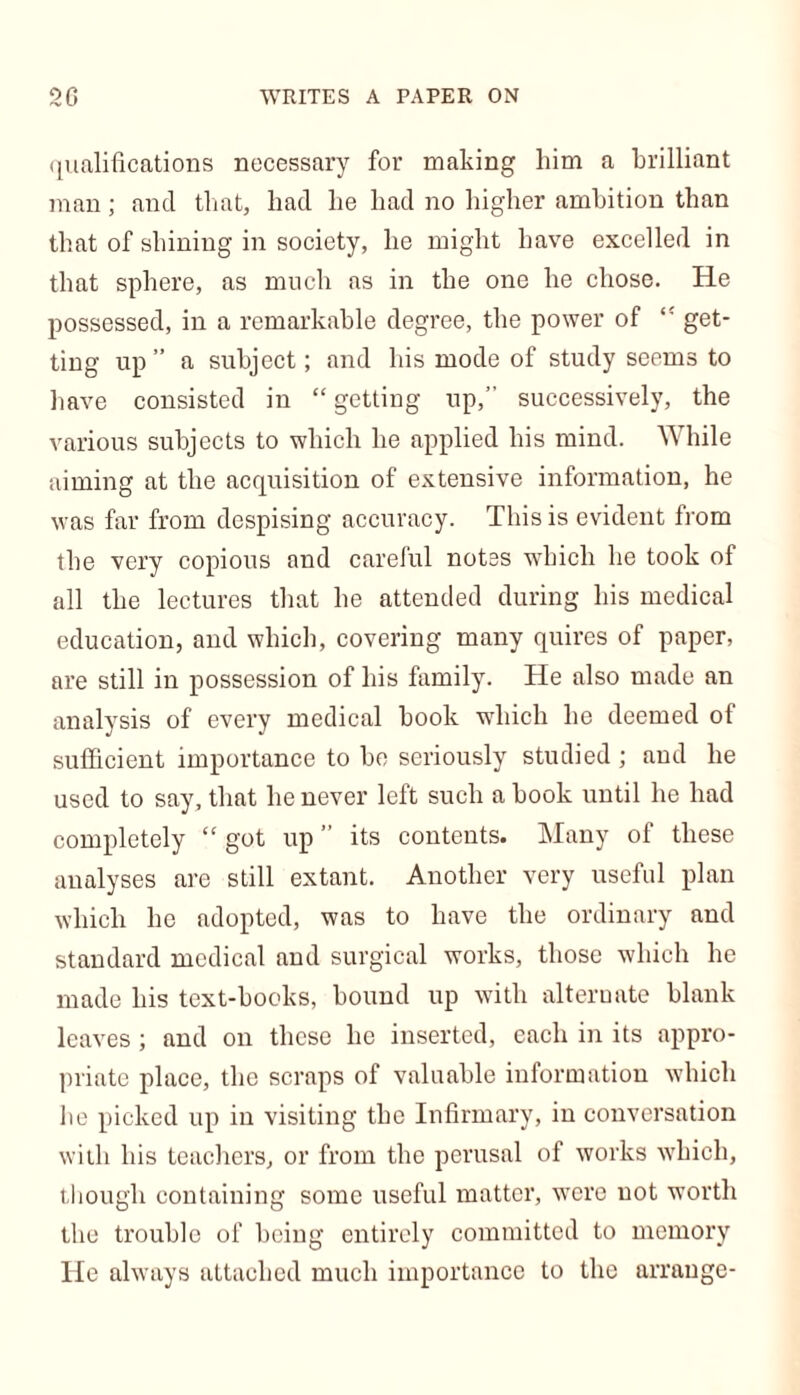 qualifications necessary for making him a brilliant man; and that, had he had no higher ambition than that of shining in society, he might have excelled in that sphere, as much as in the one he chose. He possessed, in a remarkable degree, the power of <! get- ting up” a subject; and his mode of study seems to have consisted in “ getting up,” successively, the various subjects to which he applied his mind. While aiming at the acquisition of extensive information, he was far from despising accuracy. This is evident from the very copious and careful notes which he took of all the lectures that he attended during his medical education, and which, covering many quires of paper, are still in possession of his family. He also made an analysis of every medical book which he deemed of sufficient importance to be seriously studied ; and he used to say, that he never left such a book until he had completely “ got up ” its contents. Many of these analyses are still extant. Another very useful plan which he adopted, was to have the ordinary and standard medical and surgical works, those which he made his text-books, bound up with alternate blank leaves ; and on these he inserted, each in its appro- priate place, the scraps of valuable information which he picked up in visiting the Infirmary, in conversation with his teachers, or from the perusal of works which, though containing some useful matter, were not worth the trouble of being entirely committed to memory He always attached much importance to the arrange-