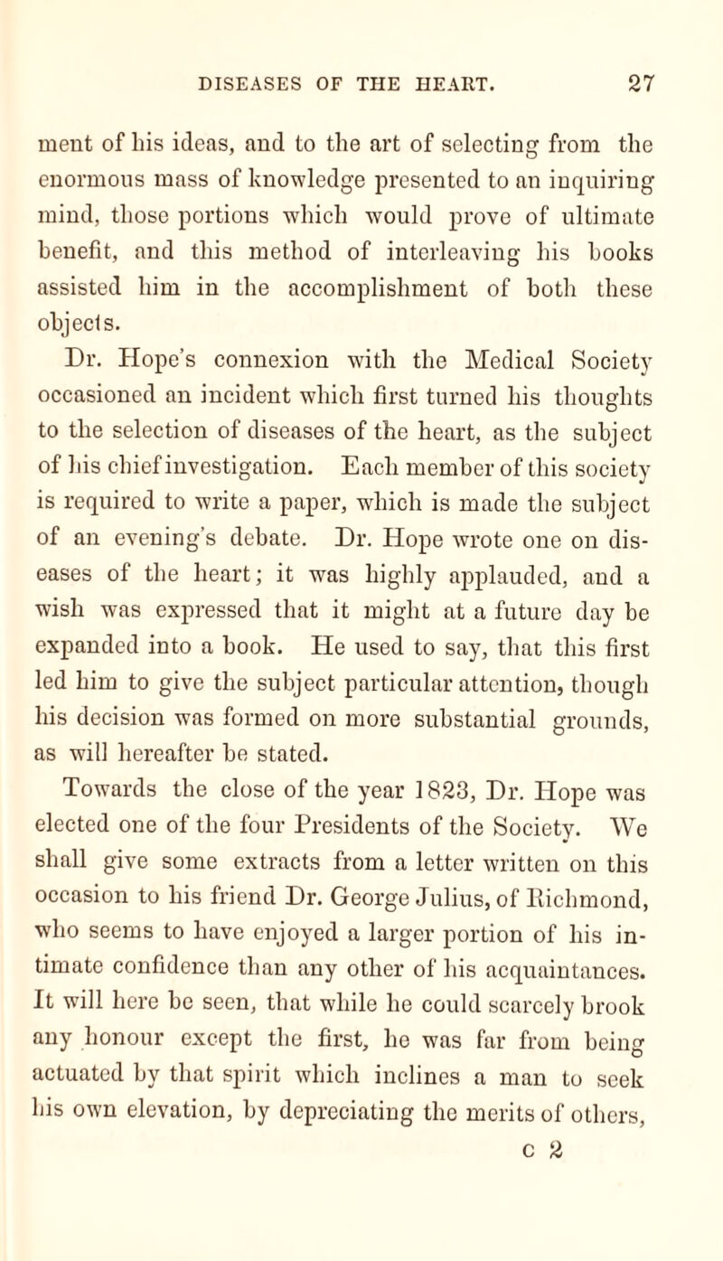 ment of his ideas, and to the art of selecting from the enormous mass of knowledge presented to an inquiring mind, those portions which would prove of ultimate benefit, and this method of interleaving his hooks assisted him in the accomplishment of both these objects. Dr. Hope’s connexion with the Medical Society occasioned an incident which first turned his thoughts to the selection of diseases of the heart, as the subject of his chief investigation. Each member of this society is required to write a paper, which is made the subject of an evening’s debate. Dr. Hope wrote one on dis- eases of the heart; it was highly applauded, and a wish was expressed that it might at a future day be expanded into a book. He used to say, that this first led him to give the subject particular attention, though his decision was formed on more substantial grounds, as will hereafter he stated. Towards the close of the year 1823, Dr. Hope was elected one of the four Presidents of the Society. We shall give some extracts from a letter written on this occasion to his friend Dr. George Julius, of Richmond, who seems to have enjoyed a larger portion of his in- timate confidence than any other of his acquaintances. It will here be seen, that while he could scarcely brook any honour except the first, he was far from being actuated by that spirit which inclines a man to seek his own elevation, by depreciating the merits of others, c 2