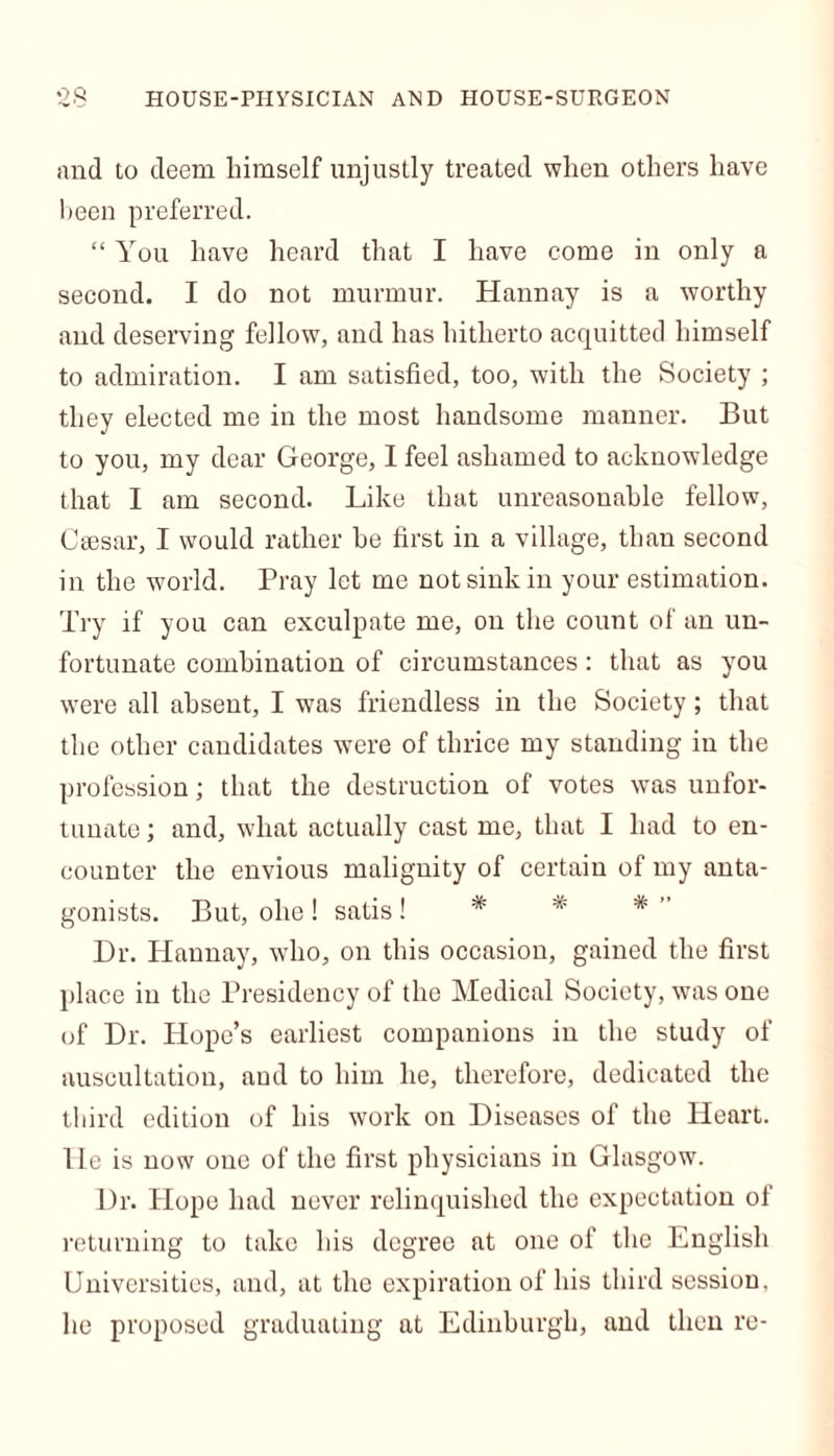 and to deem himself unjustly treated when others have been preferred. “ You have heard that I have come in only a second. I do not murmur. Hannay is a worthy and deserving fellow, and has hitherto acquitted himself to admiration. I am satisfied, too, with the Society ; they elected me in the most handsome manner. But to you, my dear George, I feel ashamed to acknowledge that I am second. Like that unreasonable fellow, Caesar, I would rather he first in a village, than second in the world. Pray let me not sink in your estimation. Try if you can exculpate me, on the count of an un- fortunate combination of circumstances: that as you were all absent, I was friendless in the Society; that the other candidates were of thrice my standing in the profession; that the destruction of votes was unfor- tunate ; and, what actually cast me, that I had to en- counter the envious malignity of certain of my anta- gonists. But, oho ! satis ! * *' *  Dr. Hannay, who, on this occasion, gained the first place in the Presidency of the Medical Society, was one of Dr. Hope’s earliest companions in the study of auscultation, and to him he, therefore, dedicated the third edition of his work on Diseases of the Heart. He is now one of the first physicians in Glasgow. Dr. Hope had never relinquished the expectation of returning to take his degree at one of the English Universities, and, at the expiration of his third session, he proposed graduating at Edinburgh, and then re-