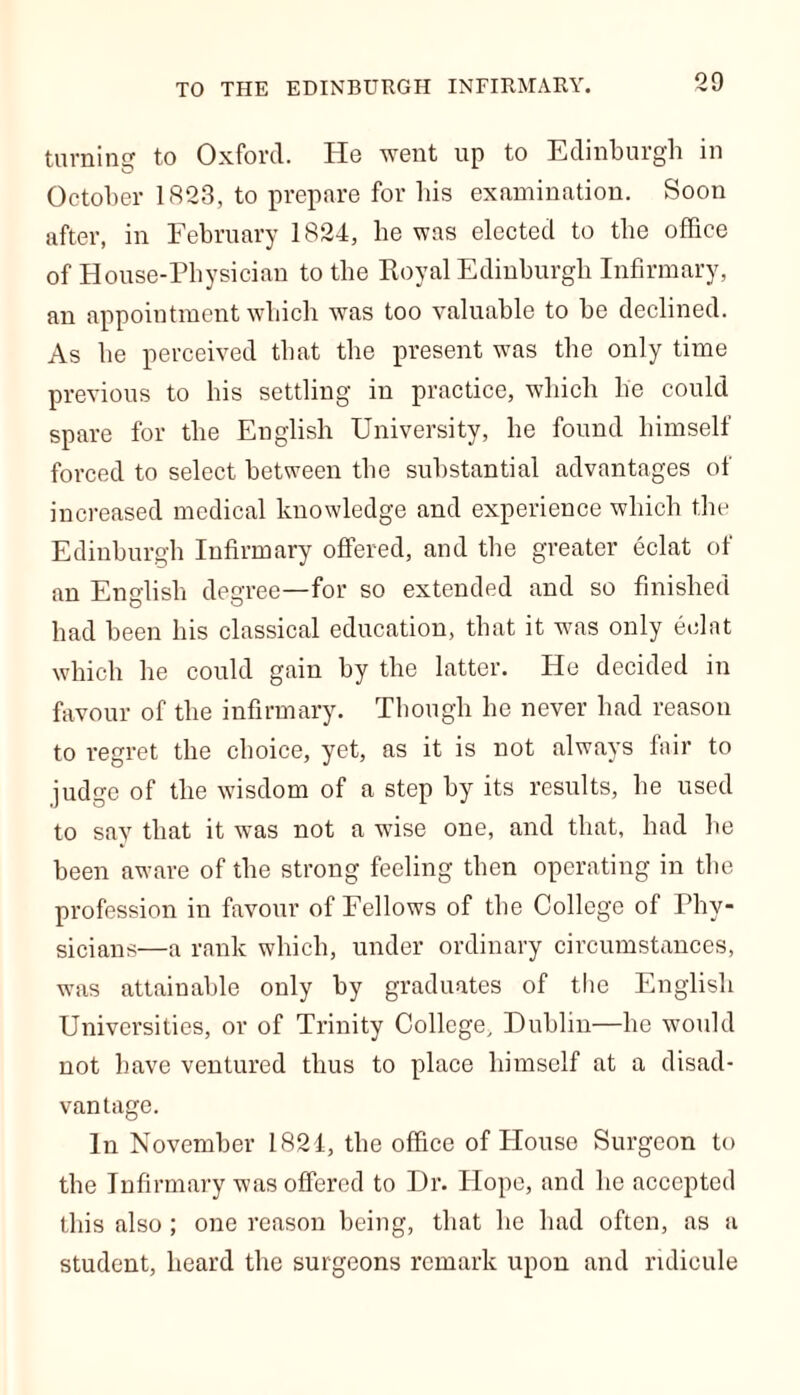TO THE EDINBURGH INFIRMARY. turning to Oxford. He went up to Edinburgh in October 1823, to prepare for bis examination. Soon after, in February 1824, be was elected to the office of House-Physician to the Royal Edinburgh Infirmary, an appointment which was too valuable to be declined. As he perceived that the present was the only time previous to his settling in practice, which he could spare for the English University, he found himself forced to select between the substantial advantages of increased medical knowledge and experience which the Edinburgh Infirmary offered, and the greater eclat of an English degree—for so extended and so finished had been his classical education, that it was only eclat which he could gain by the latter. He decided in favour of the infirmary. Though he never had reason to regret the choice, yet, as it is not always fair to judge of the wisdom of a step by its results, he used to say that it was not a wise one, and that, had he been aware of the strong feeling then operating in the profession in favour of Fellows of the College of Phy- sicians—a rank which, under ordinary circumstances, was attainable only by graduates of the English Universities, or of Trinity College, Dublin—he would not have ventured thus to place himself at a disad- vantage. In November 1824, the office of House Surgeon to the Infirmary was offered to Dr. Hope, and he accepted this also ; one reason being, that he had often, as a student, heard the surgeons remark upon and ridicule