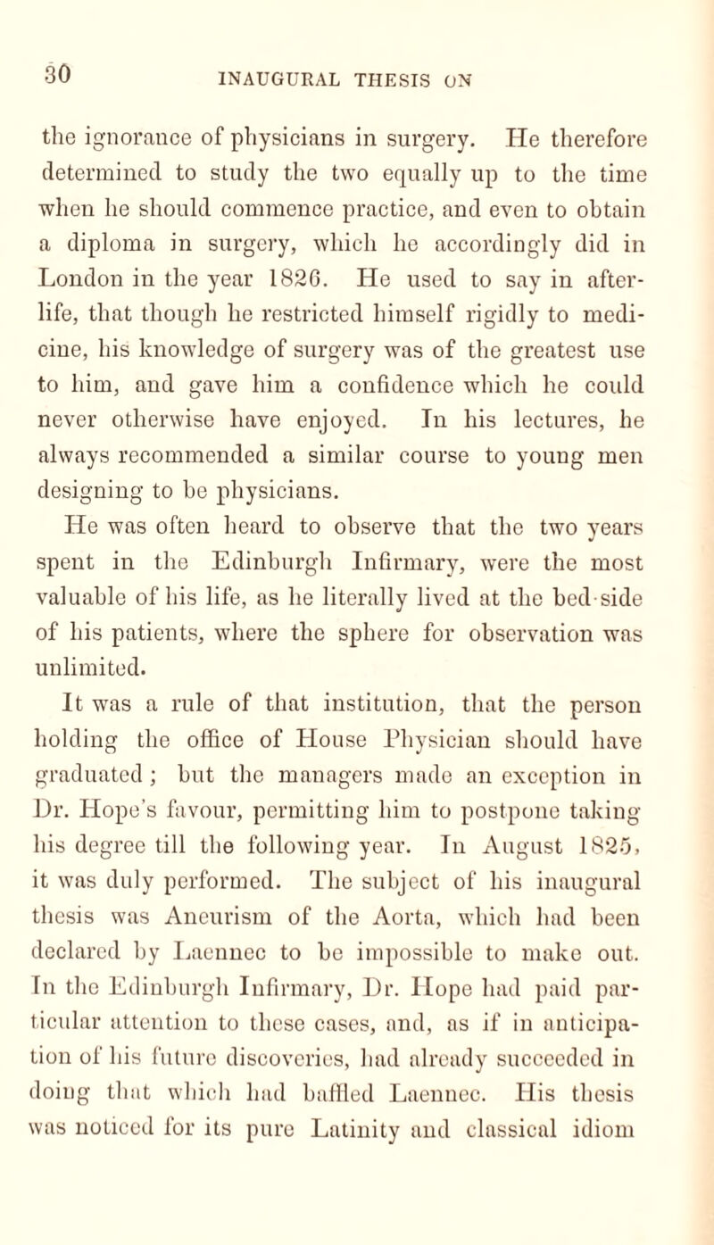 INAUGURAL THESIS ON the ignorance of physicians in surgery. He therefore determined to study the two equally up to the time when he should commence practice, and even to obtain a diploma in surgery, which he accordingly did in London in the year 1826. He used to say in after- life, that though he restricted himself rigidly to medi- cine, his knowledge of surgery was of the greatest use to him, and gave him a confidence which he could never otherwise have enjoyed. In his lectures, he always recommended a similar course to young men designing to be physicians. He was often heard to observe that the two years spent in the Edinburgh Infirmary, were the most valuable of his life, as he literally lived at the bed side of his patients, where the sphere for observation was unlimited. It was a rule of that institution, that the person holding the office of House Physician should have graduated ; but the managers made an exception in Dr. Hope’s favour, permitting him to postpone taking his degree till the following year. In August 1825, it was duly performed. The subject of his inaugural thesis was Aneurism of the Aorta, which had been declared by Laennec to be impossible to make out. In the Edinburgh Infirmary, Dr. Hope had paid par- ticular attention to these cases, and, as if in anticipa- tion of his future discoveries, had already succeeded in doing that which had baffled Laennec. His thesis was noticed for its pure Latinity and classical idiom