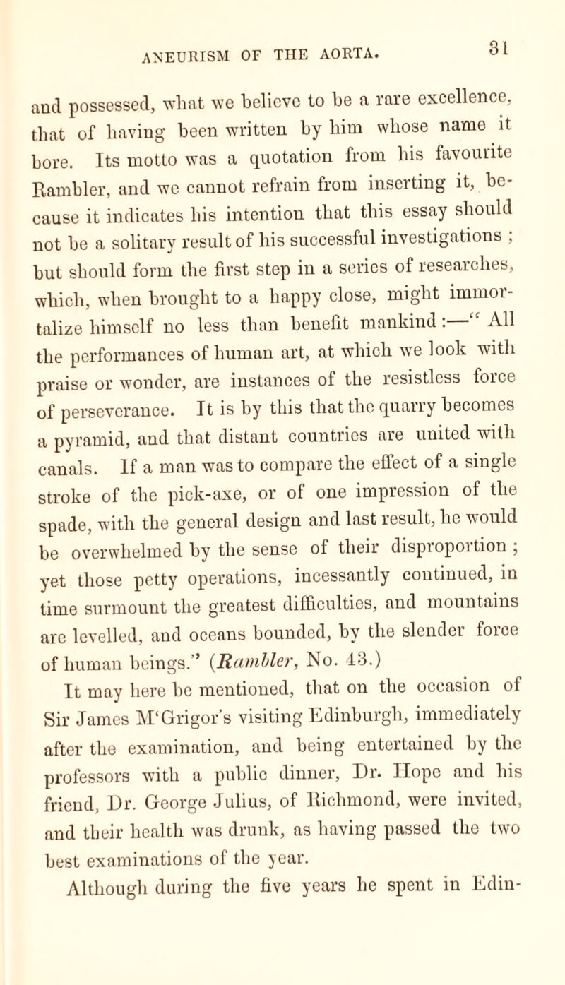 ANEURISM OF THE AORTA. and possessed, what we believe to he a rare excellence, that of having been written by him whose name it bore. Its motto was a quotation from his favourite Rambler, and we cannot refrain from inserting it, be- cause it indicates his intention that this essay should not be a solitary result of his successful investigations ; but should form the first step in a series of researches, which, when brought to a happy close, might immor- talize himself no less than benefit mankind: All the performances of human art, at which we look with praise or wonder, are instances of the resistless force of perseverance. It is by this that the quarry becomes a pyramid, and that distant countries are united with canals. If a man was to compare the effect of a single stroke of the pick-axe, or of one impression of the spade, with the general design and last result, he would be overwhelmed by the sense of their dispiopoition , yet those petty operations, incessantly continued, in time surmount the greatest difficulties, and mountains are levelled, and oceans bounded, by the slender force of human beings.” (Rambler, No. 43.) It may here be mentioned, that on the occasion ol Sir James M'Grigor’s visiting Edinburgh, immediately after the examination, and being entertained by the professors with a public dinner, Dr. Hope and his friend, Dr. George Julius, of Richmond, were invited, and their health was drunk, as having passed the two best examinations of the year. Although during the five years he spent in Edin-