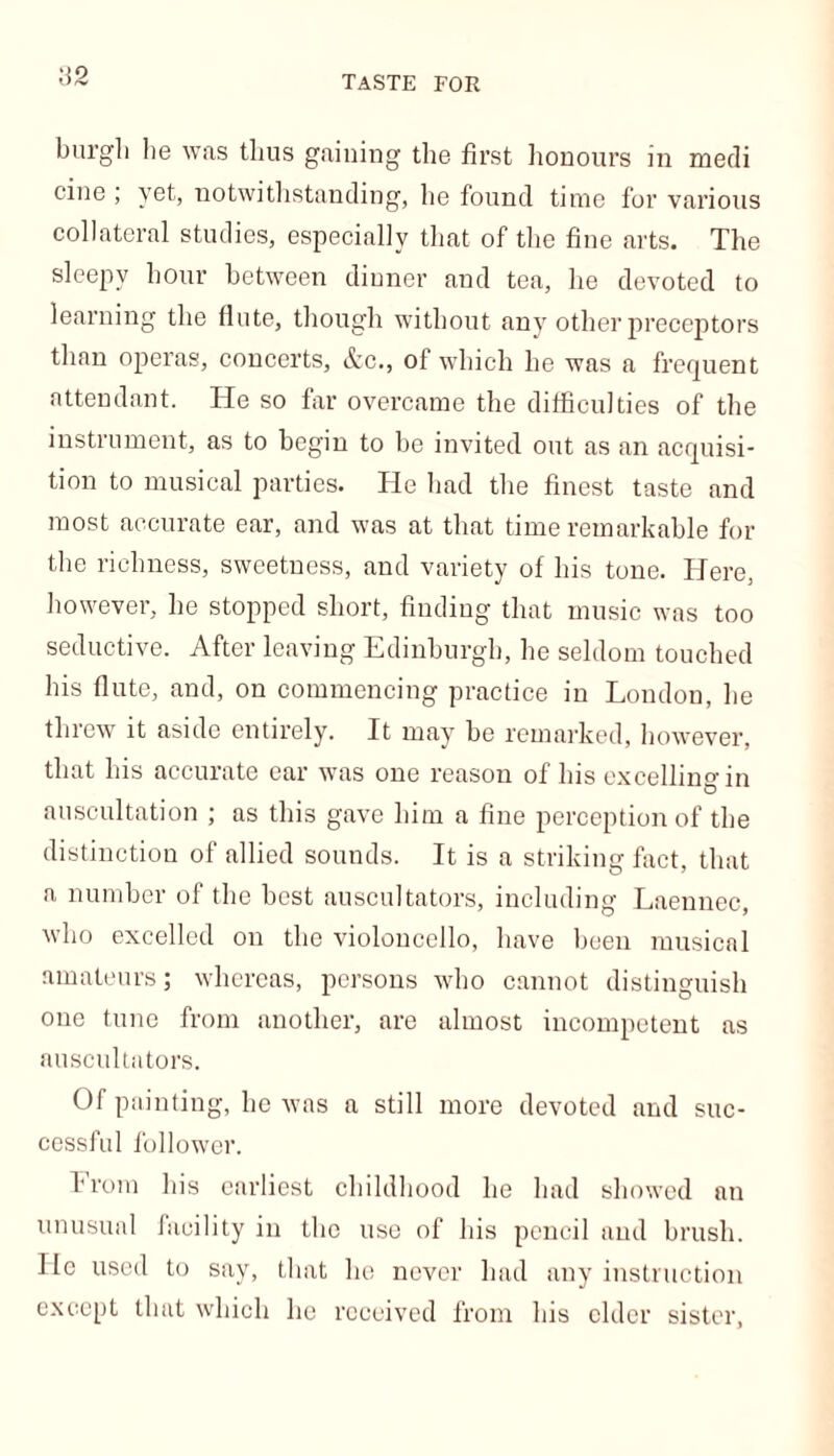 TASTE FOR U2 burgh lie was thus gaining the first honours in medi cine ; yet, notwithstanding, he found time for various collateral studies, especially that of the fine arts. The sleepy hour between dinner and tea, he devoted to learning the flute, though without any other preceptors than operas, concerts, &c., of which he was a frequent attendant. He so far overcame the difficulties of the instrument, as to begin to be invited out as an acquisi- tion to musical parties. He had the finest taste and most accurate ear, and was at that time remarkable for the richness, sweetness, and variety of his tone. Here, however, he stopped short, finding that music was too seductive. After leaving Edinburgh, he seldom touched his flute, and, on commencing practice in London, he threw it aside entirely. It may be remarked, however, that his accurate ear was one reason of his excelling in auscultation ; as this gave him a fine perception of the distinction of allied sounds. It is a striking fact, that a number of the best auscultators, including Laennec, who excelled on the violoncello, have been musical amateurs; whereas, persons who cannot distinguish one tune from another, are almost incompetent as auscultators. Of painting, he was a still more devoted and suc- cessful follower. from his earliest childhood he had showed an unusual facility in the use of bis pencil and brush. He used to say, that he never had any instruction except that which he received from bis elder sister,