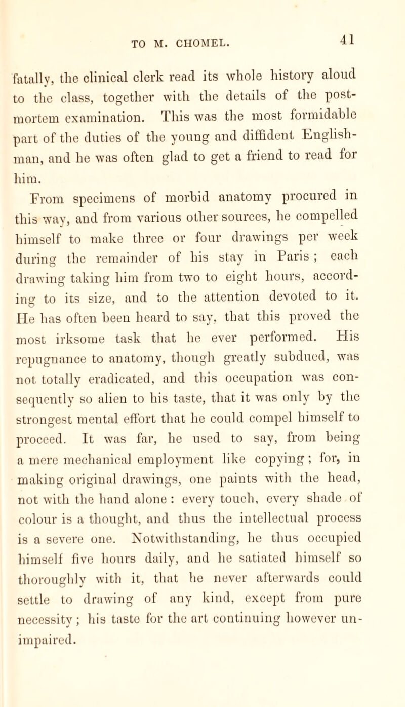 TO M. CHOMEL. fatally, tlie clinical clerk read its whole history aloud to the class, together with the details of the post- mortem examination. This was the most formidable part of the duties of the young and diffident English- man, and he was often glad to get a friend to read for him. From specimens of morbid anatomy procured in this way, and from various other sources, he compelled himself to make three or four drawings per week during the remainder of his stay in Paris ; each drawing taking him from two to eight hours, accord- ing to its size, and to the attention devoted to it. He has often been heard to say. that this proved the most irksome task that he ever performed. His repugnance to anatomy, though greatly subdued, was not totally eradicated, and this occupation was con- sequently so alien to his taste, that it was only by the strongest mental effort that he could compel himself to proceed. It was far, he used to say, from being a mere mechanical employment like copying; for, in making original drawings, one paints with the head, not with the hand alone : every touch, every shade of colour is a thought, and thus the intellectual process is a severe one. Notwithstanding, he thus occupied himself five hours daily, and he satiated himself so thoroughly with it, that be never afterwards could settle to drawing of any kind, except from pure necessity; his taste for the art continuing however un- impaired.