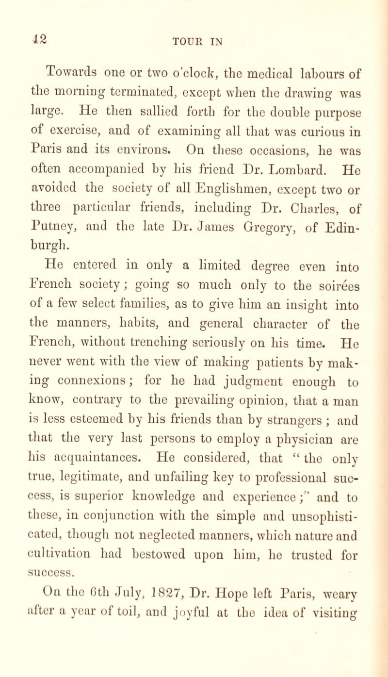 TOUR IN Towards one or two o’clock, the medical labours of the morning terminated, except when the drawing was large. He then sallied forth for the double purpose of exercise, and of examining all that was curious in Paris and its environs. On these occasions, he was often accompanied by his friend Dr. Lombard. He avoided the society of all Englishmen, except two or three particular friends, including Dr. Charles, of Putney, and the late Dr. James Gregory, of Edin- burgh. He entered in only a limited degree even into Erench society; going so much only to the soirees of a few select families, as to give him an insight into the manners, habits, and general character of the French, without trenching seriously on his time. Pie never went with the view of making patients by mak- ing connexions; for he had judgment enough to know, contrary to the prevailing opinion, that a man is less esteemed by his friends than by strangers ; and that the very last persons to employ a physician are his acquaintances. He considered, that “ the only true, legitimate, and unfailing key to professional suc- cess, is superior knowledge and experienceand to these, in conjunction with the simple and unsophisti- cated, though not neglected manners, which nature and cultivation had bestowed upon him, he trusted for success. On the Gth July, 1827, Dr. Hope left Paris, weary alter a year of toil, and joyful at the idea of visiting