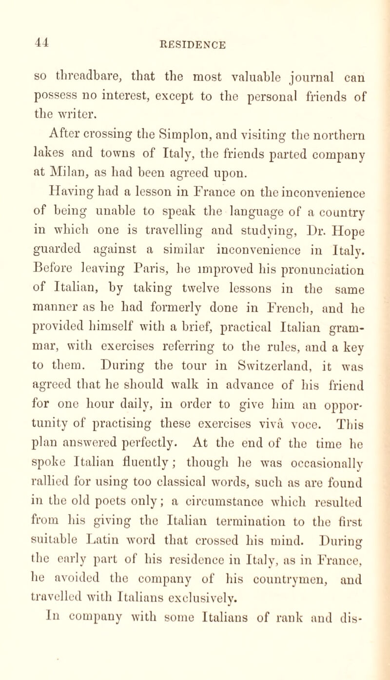 RESIDENCE so threadbare, that the most valuable journal can possess no interest, except to the personal friends of the writer. After crossing the Simplon, and visiting the northern lakes and towns of Italy, the friends parted company at Milan, as had been agreed upon. Having had a lesson in France on the inconvenience of being unable to speak the language of a country in which one is travelling and studying, Dr. Hope guarded against a similar inconvenience in Italy. Before leaving Paris, he improved his pronunciation of Italian, by taking twelve lessons in the same manner as he had formerly done in French, and he provided himself with a brief, practical Italian gram- mar, with exercises referring to the rules, and a key to them. During the tour in Switzerland, it was agreed that he should walk in advance of his friend for one hour daily, in order to give him an oppor- tunity of practising these exercises viva voce. This plan answered perfectly. At the end of the time he spoke Italian fluently; though he was occasionally rallied for using too classical words, such as are found in the old poets only; a circumstance which resulted from his giving the Italian termination to the first suitable Latin word that crossed his mind. During' the early part of his residence in Italy, as in France, he avoided the company of his countrymen, and travelled with Italians exclusively. In company with some Italians of rank and dis-