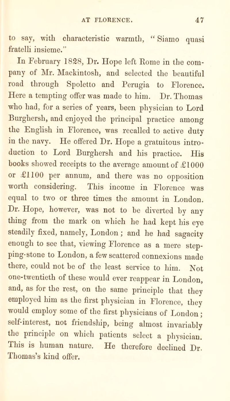 to say, with characteristic warmth, “ Siamo quasi fratelli insieme.” Iu February 1828, Dr. Hope left Rome in the com- pany of Mr. Mackintosh, and selected the beautiful road through Spoletto and Perugia to Florence. Here a tempting offer was made to him. Dr. Thomas who had, for a series of years, been physician to Lord Burghersh, and enjoyed the principal practice among the English in Florence, w^as recalled to active duty iu the navy. He offered Dr. Hope a gratuitous intro- duction to Lord Burghersh and his practice. His books showed receipts to the average amount of £1000 or Ll 100 per annum, and there was no opposition worth considering. This income in Florence was equal to two or three times the amount in London. Dr. Hope, however, was not to he diverted by any thing from the mark on which he had kept his eye steadily fixed, namely, London ; and he had sagacity enough to see that, viewing Florence as a mere step- ping-stone to London, a few scattered connexions made there, could not be of the least service to him. Not one-twentieth of these would ever reappear in London, and, as for the rest, on the same principle that they employed him as the first physician in Florence, they would employ some of the first physicians of London; self-inteiest, not friendship, being almost invariably the principle on which patients select a physician. This is human nature. He therefore declined Dr. Thomas’s kind offer.