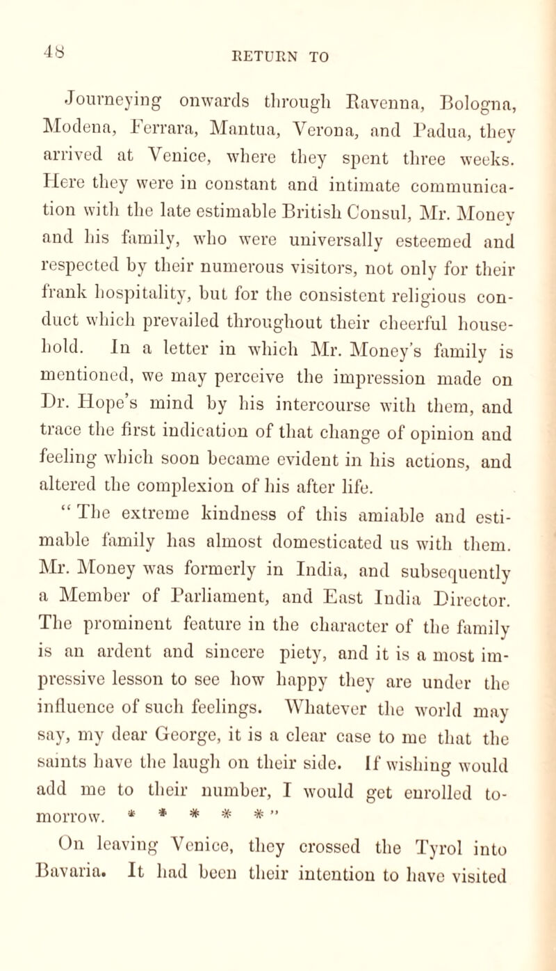 RETURN TO Journeying onwards through Ravenna, Bologna, Modena, Ferrara, Mantua, Verona, and Padua, they arrived at Venice, where they spent three weeks. Here they were in constant and intimate communica- tion with the late estimable British Consul, Mr. Money and his family, who were universally esteemed and respected by their numerous visitors, not only for their frank hospitality, but for the consistent religious con- duct which prevailed throughout their cheerful house- hold. In a letter in which Mr. Money’s family is mentioned, we may perceive the impression made on Dr. Hope’s mind by his intercourse with them, and trace the first indication of that change of opinion and feeling which soon became evident in his actions, and altered the complexion of his after life. “ The extreme kindness of this amiable and esti- mable family has almost domesticated us with them. Mr. Money was formerly in India, and subsequently a Member of Parliament, and East India Director. The prominent feature in the character of the family is an ardent and sincere piety, and it is a most im- pressive lesson to see how happy they are under the influence of such feelings. Whatever the world may- say, my dear George, it is a clear case to me that the saints have the laugh on their side. If wishing would add me to their number, I would get enrolled to- morrow. **#*#” On leaving Venice, they crossed the Tyrol into Bavaria. It lmd been their intention to have visited