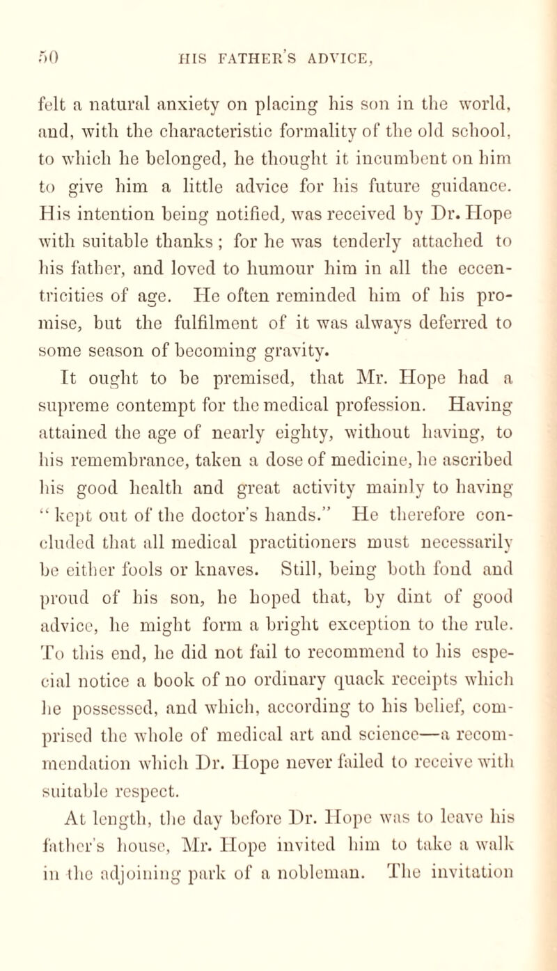 felt a natural anxiety on placing his son in the world, and, with the characteristic formality of the old school, to which he belonged, he thought it incumbent on him to give him a little advice for his future guidance. His intention being notified, was received by Dr. Hope with suitable thanks ; for he was tenderly attached to his father, and loved to humour him in all the eccen- tricities of age. He often reminded him of his pro- mise, but the fulfilment of it was always deferred to some season of becoming gravity. It ought to he premised, that Mr. Hope had a supreme contempt for the medical profession. Having attained the age of nearly eighty, without having, to his remembrance, taken a dose of medicine, he ascribed his good health and great activity mainly to having “ kept out of the doctor’s hands.” He therefore con- cluded that all medical practitioners must necessarily be either fools or knaves. Still, being both fond and proud of his sou, he hoped that, hy dint of good advice, he might form a bright exception to the rule. To this end, he did not fail to recommend to his espe- cial notice a book of no ordinary quack receipts which he possessed, and which, according to his belief, com- prised the whole of medical art and science—a recom- mendation which Dr. Hope never failed to receive with suitable respect. At length, the day before Dr. Hope was to leave his father’s house, Mr. Hope invited him to take a walk in the adjoining park of a nobleman. The invitation