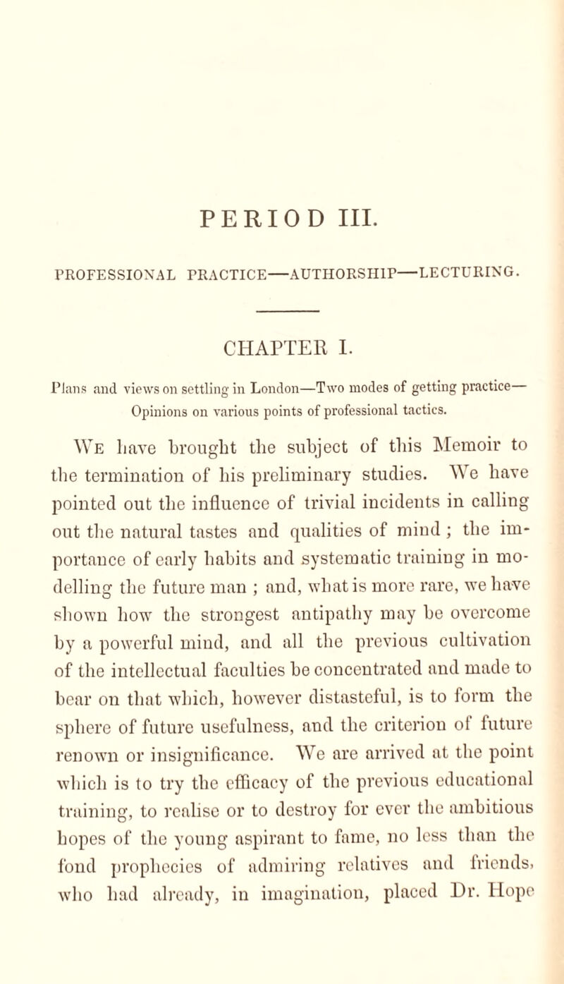 PERIOD III. PROFESSIONAL PRACTICE—AUTHORSHIP—LECTURING. CHAPTER I. Plans and views on settling in London—Two modes of getting practice Opinions on various points of professional tactics. We have brought the subject of this Memoir to the termination of his preliminary studies. We have pointed out the influence of trivial incidents in calling out the natural tastes and qualities of mind; the im- portance of early habits and systematic training in mo- delling the future man ; and, what is more rare, we have shown how the strongest antipathy may be overcome by a powerful mind, and all the previous cultivation of the intellectual faculties he concentrated and made to bear on that which, however distasteful, is to form the sphere of future usefulness, and the criterion ol future renown or insignificance. We are arrived at the point which is to try the efficacy of the previous educational training, to realise or to destroy for ever the ambitious hopes of the young aspirant to fame, no less than the fond prophecies of admiring relatives and friends, who had already, in imagination, placed Dr. Hope