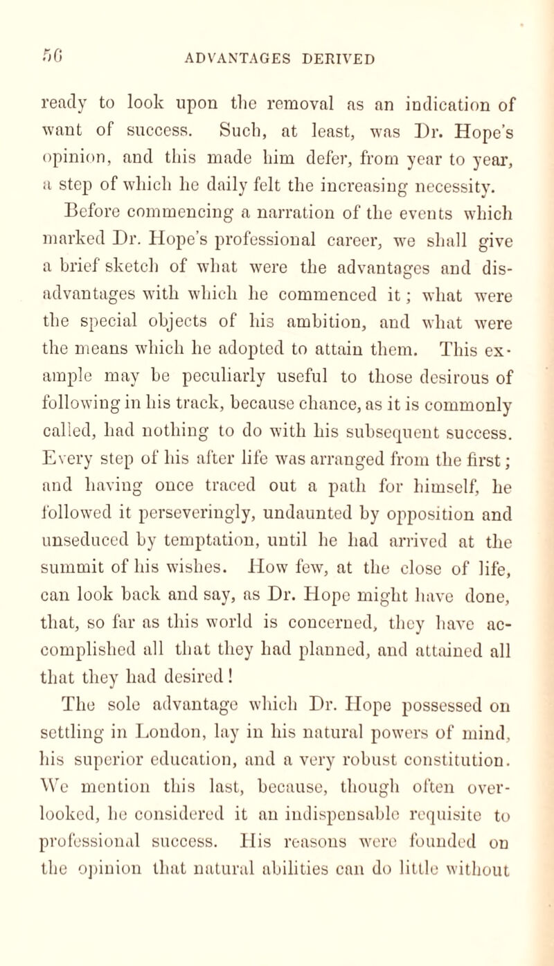 ADVANTAGES DERIVED fiC ready to look upon the removal as an indication of want of success. Such, at least, was Dr. Hope’s opinion, and this made him defer, from year to year, a step of which he daily felt the increasing necessity. Before commencing a narration of the events which marked Dr. Hope’s professional career, we shall give a brief sketch of what were the advantages and dis- advantages with which he commenced it; what were the special objects of his ambition, and what were the means which he adopted to attain them. This ex- ample may be peculiarly useful to those desirous of following in his track, because chance, as it is commonly called, had nothing to do with his subsequent success. Every step of his after life was arranged from the first; and having once traced out a path for himself, he followed it perseveringly, undaunted by opposition and unseduced by temptation, until he had arrived at the summit of his wishes. How few, at the close of life, can look back and say, as Dr. Hope might have done, that, so far as this world is concerned, they have ac- complished all that they had planned, and attained all that they had desired ! The sole advantage which Dr. Hope possessed on settling in London, lay in his natural powers of mind, his superior education, and a very robust constitution. We mention this last, because, though often over- looked, he considered it an indispensable requisite to professional success. His reasons were founded on the opinion that natural abilities can do little without