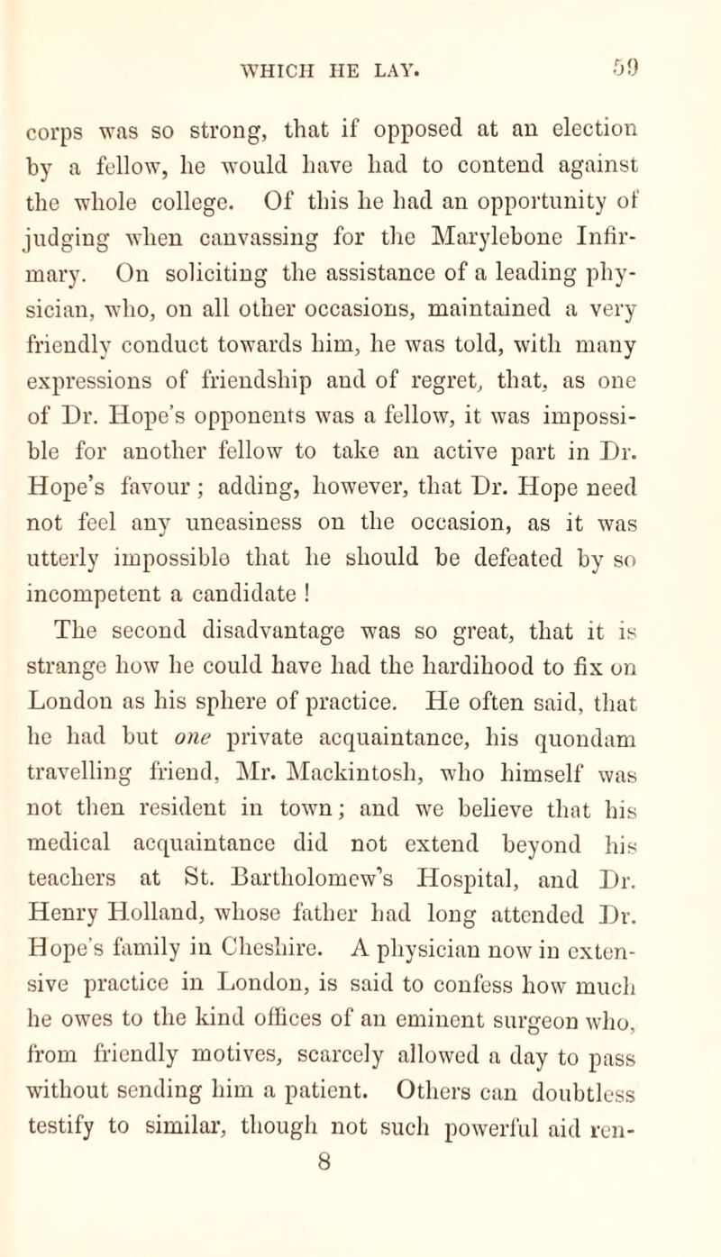 corps was so strong, that if opposed at an election by a fellow, he would have had to contend against the whole college. Of this he had an opportunity of judging when canvassing for the Marylebone Infir- mary. On soliciting the assistance of a leading phy- sician, who, on all other occasions, maintained a very friendly conduct towards him, he was told, with many expressions of friendship and of regret, that, as one of Dr. Hope’s opponents was a fellow, it was impossi- ble for another fellow to take an active part in Dr. Hope’s favour ; adding, however, that Dr. Hope need not feel any uneasiness on the occasion, as it was utterly impossible that he should be defeated by so incompetent a candidate ! The second disadvantage was so great, that it is strange how he could have had the hardihood to fix on London as his sphere of practice. He often said, that he had but one private acquaintance, his quondam travelling friend, Mr. Mackintosh, who himself was not then resident in town; and we believe that his medical acquaintance did not extend beyond his teachers at St. Bartholomew’s Hospital, and Dr. Henry Holland, whose father had long attended Dr. Hope’s family in Cheshire. A physician now in exten- sive practice in London, is said to confess how much he owes to the kind offices of an eminent surgeon who, from friendly motives, scarcely allowed a day to pass without sending him a patient. Others can doubtless testify to similar, though not such powerful aid ren- 8