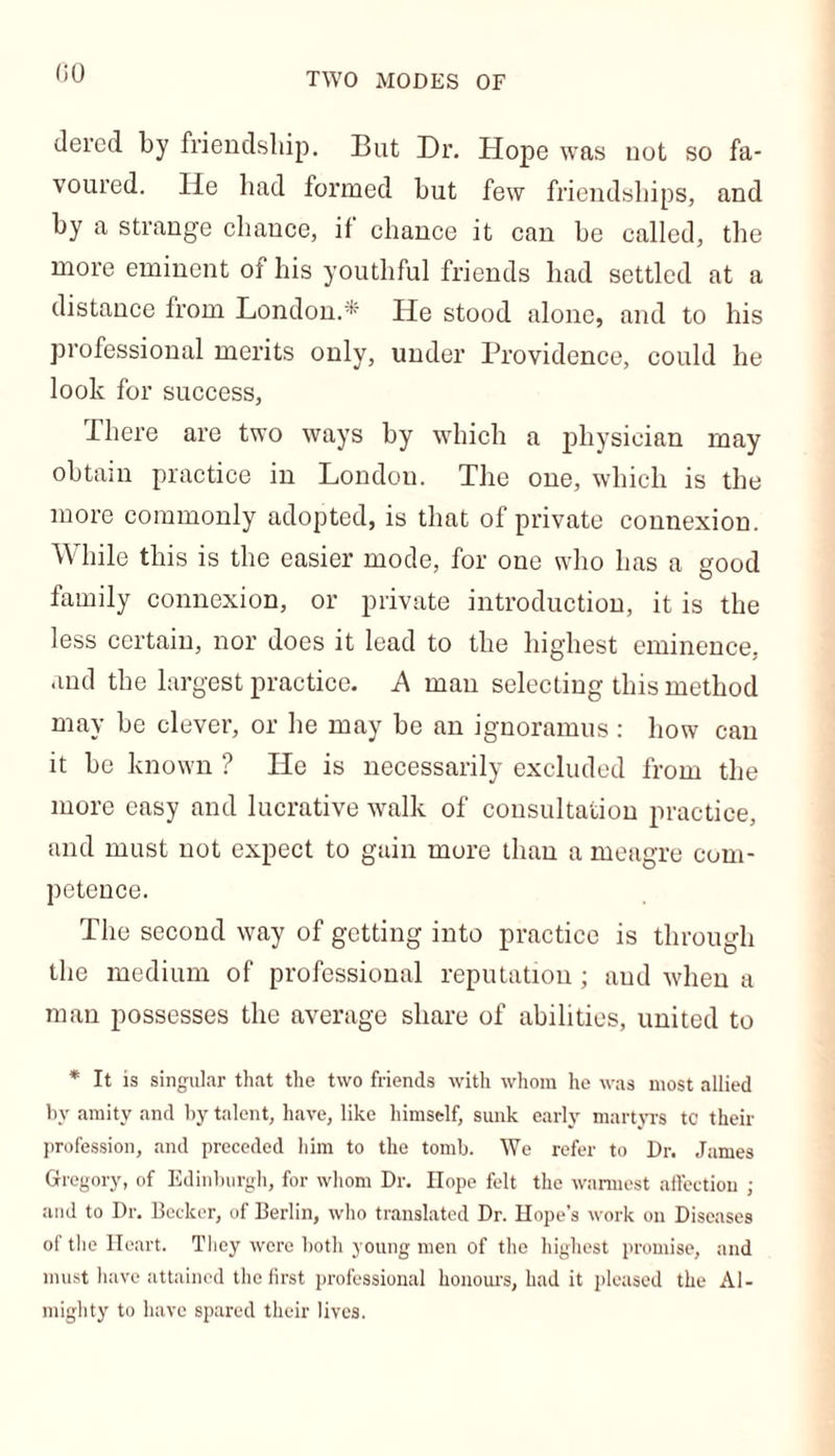 (iO TWO MODES OF dered by friendship. But Dr. Hope was not so fa- voured. He had formed but few friendships, and by a strange chance, if chance it can be called, the more eminent of his youthful friends had settled at a distance from London.* He stood alone, and to his professional merits only, under Providence, could he look for success, There are two ways by which a physician may obtain practice in London. The one, which is the more commonly adopted, is that of private connexion. While this is the easier mode, for one who has a good family connexion, or private introduction, it is the less certain, nor does it lead to the highest eminence, and the largest practice. A man selecting this method may be clever, or he may be an ignoramus : how can it be known ? He is necessarily excluded from the more easy and lucrative walk of consultation practice, and must not expect to gain more than a meagre com- petence. The second way of getting into practice is through the medium of professional reputation ; and when a man possesses the average share of abilities, united to * It is singular that the two friends with whom he was most allied by amity and by talent, have, like himself, sunk early martyrs tc their profession, and preceded him to the tomb. We refer to Dr. James Gregory, of Edinburgh, for whom Dr. Hope felt the wannest affection ; and to Dr. Becker, of Berlin, who translated Dr. Hope’s work on Diseases of the Heart. They were both young men of the highest promise, and must have attained the first professional honours, had it pleased the Al- mighty to have spared their lives.