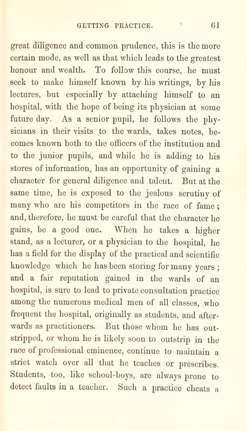 GETTING PRACTICE. GJ great diligence and common prudence, this is the more certain mode, as well as that which leads to the greatest honour and wealth. To follow this course, he must seek to make himself known by his writings, by his lectures, but especially by attaching himself to an hospital, with the hope of being its physician at some future day. As a senior pupil, he follows the phy- sicians in their visits to the wards, takes notes, be- comes known both to the officers of the institution and to the junior pupils, and while he is adding to his stores of information, has an opportunity of gaining a character for general diligence and talent. But at the same time, he is exposed to the jealous scrutiny of many who are his competitors in the race of fame; and, therefore, he must be careful that the character he gains, be a good one. When he takes a higher stand, as a lecturer, or a physician to the hospital, he has a field for the display of the practical and scientific knowledge which he has been storing for many years ; and a fair reputation gained in the wards of an hospital, is sure to lead to private consultation practice among the numerous medical men of all classes, who frequent the hospital, originally as students, and after- wards as practitioners. But those whom he has out- stripped, or whom he is likely soon to outstrip in the race of professional eminence, continue to maintain a strict watch over all that he teaches or prescribes. Students, too, like school-boys, are always prone to detect faults in a teacher. Such a practice cheats a