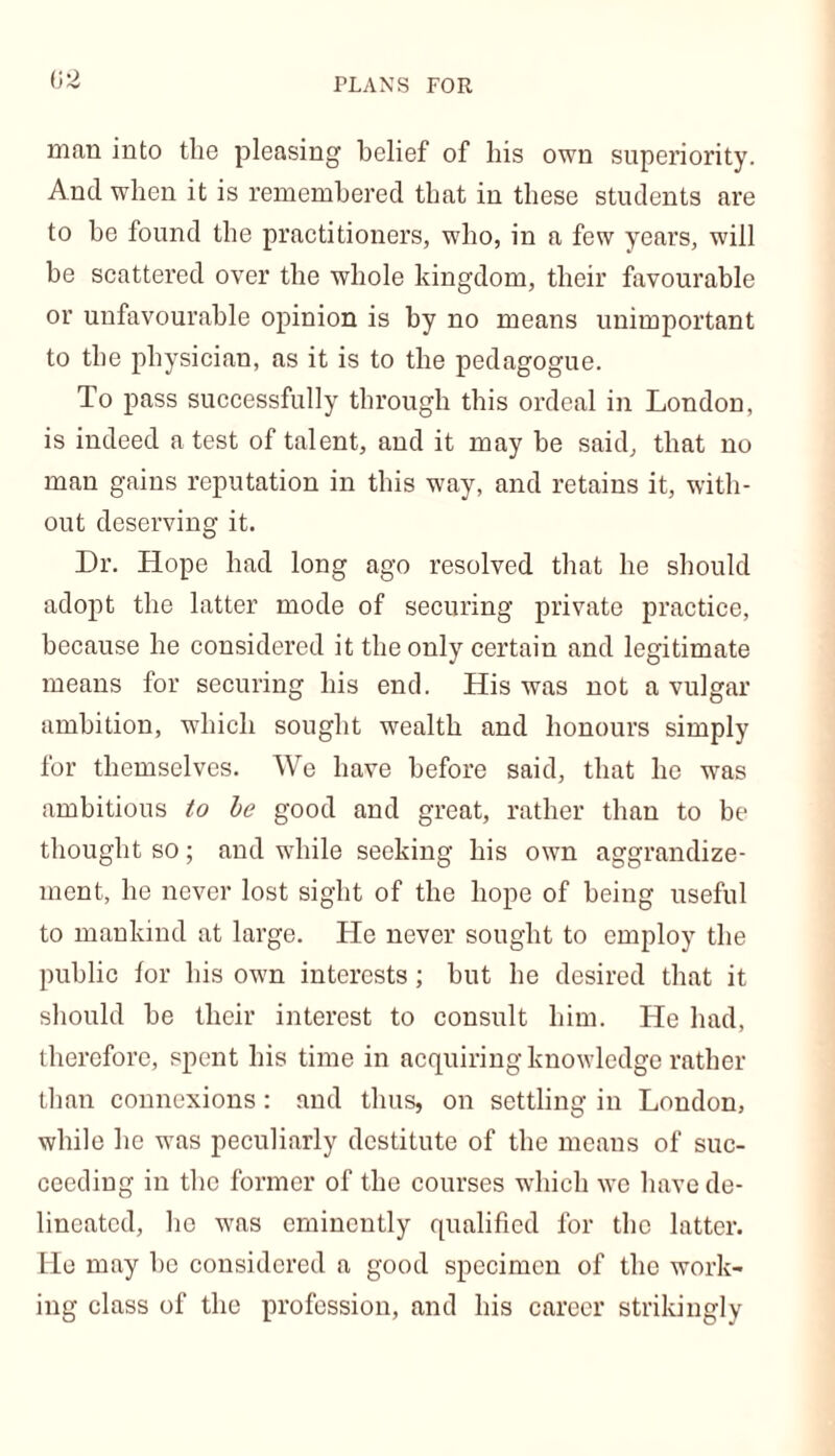 man into the pleasing belief of his own superiority. And when it is remembered that in these students are to be found the practitioners, who, in a few years, will be scattered over the whole kingdom, their favourable or unfavourable opinion is by no means unimportant to the physician, as it is to the pedagogue. To pass successfully through this ordeal in London, is indeed a test of talent, and it may be said, that no man gains reputation in this way, and retains it, with- out deserving it. Dr. Hope had long ago resolved that he should adopt the latter mode of securing private practice, because he considered it the only certain and legitimate means for securing his end. His was not a vulgar ambition, which sought wealth and honours simply for themselves. We have before said, that he was ambitious to be good and great, rather than to be thought so; and while seeking his own aggrandize- ment, he never lost sight of the hope of being useful to mankind at large. He never sought to employ the public for his own interests; but he desired that it should be their interest to consult him. He had, therefore, spent his time in acquiring knowledge rather than connexions: and thus, on settling in London, while he was peculiarly destitute of the means of suc- ceeding in the former of the courses which we have de- lineated, he was eminently qualified for the latter. He may he considered a good specimen of the work- ing class of the profession, and his career strikingly