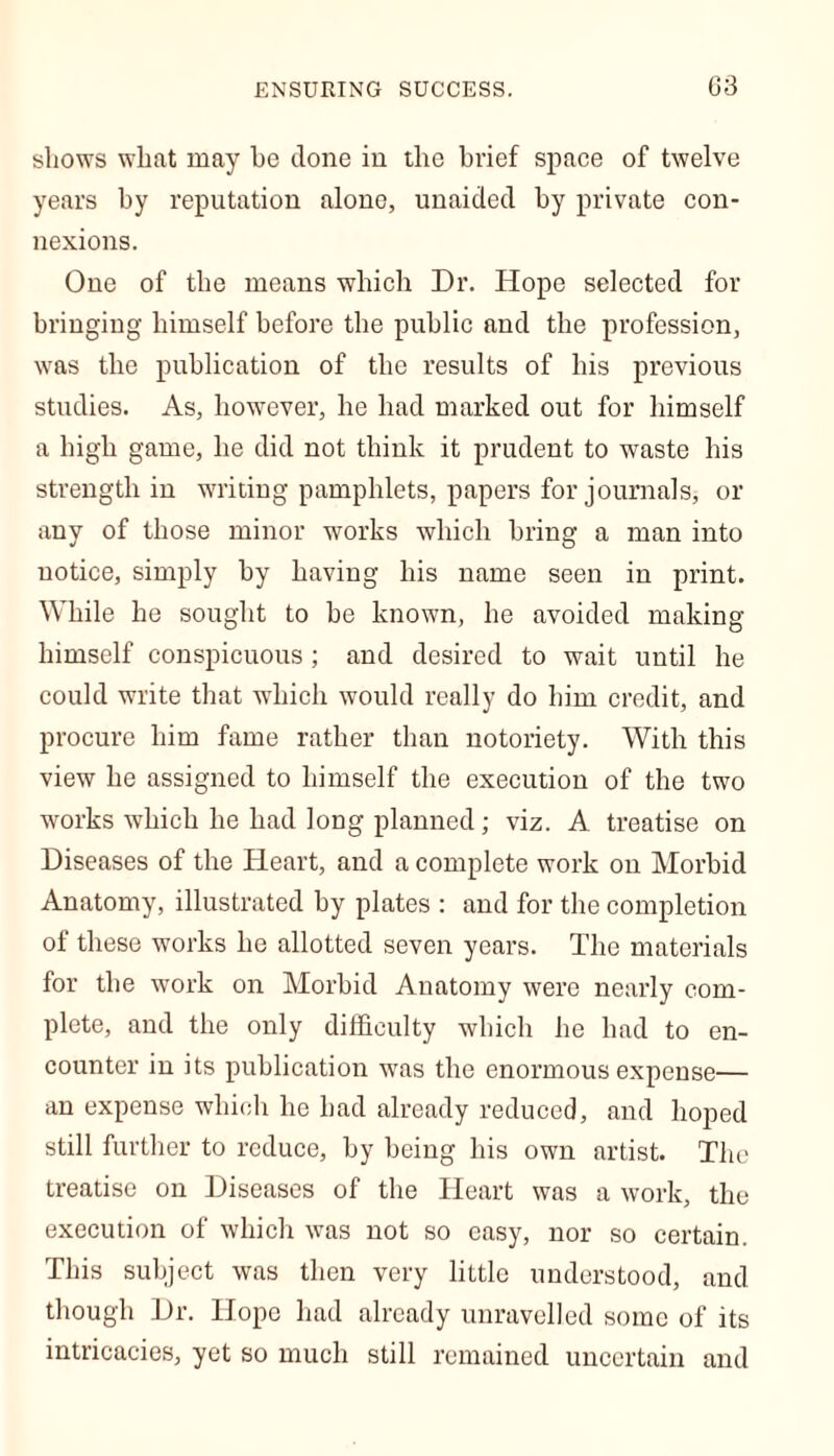 shows what may he clone in the brief space of twelve years by reputation alone, unaided by private con- nexions. One of the means which Dr. Hope selected for bringing himself before the public and the profession, was the publication of the results of his previous studies. As, however, he had marked out for himself a high game, he did not think it prudent to waste his strength in writing pamphlets, papers for journals, or any of those minor works which bring a man into notice, simply by having his name seen in print. While he sought to be known, he avoided making himself conspicuous ; and desired to wait until he could write that which would really do him credit, and procure him fame rather than notoriety. With this view he assigned to himself the execution of the two works which he had long planned; viz. A treatise on Diseases of the Heart, and a complete work on Morbid Anatomy, illustrated by plates : and for the completion of these works he allotted seven years. The materials for the work on Morbid Anatomy were nearly com- plete, and the only difficulty which he had to en- counter in its publication was the enormous expense— an expense which he had already reduced, and hoped still further to reduce, by being his own artist. The treatise on Diseases of the Heart was a work, the execution of which was not so easy, nor so certain. This subject was then very little understood, and though Dr. Hope had already unravelled some of its intricacies, yet so much still remained uncertain and
