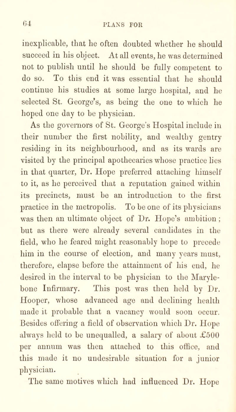inexplicable, that he often doubted whether he should succeed in his object. At all events, he was determined not to publish until he should he fully competent to do so. To this end it was essential that he should continue his studies at some large hospital, and he selected St. George’s, as being the one to which he hoped one day to he physician. As the governors of St. George’s Hospital include in their number the first nobility, and wealthy gentry residing in its neighbourhood, and as its wards are visited by the principal apothecaries whose practice lies in that quarter, Dr. Hope preferred attaching himself to it, as he perceived that a reputation gained within its precincts, must he an introduction to the first practice in the metropolis. To he one of its physicians was then an ultimate object of Hr. Hope’s ambition; hut as there were already several candidates in the field, who he feared might reasonably hope to precede him in the course of election, and many years must, therefore, elapse before the attainment of his end, he desired in the interval to he physician to the Maryle- bone Infirmary. This post was then held by Dr. Hooper, whose advanced age and declining health made it probable that a vacancy would soon occur. Besides offering a field of observation which Dr. Hope always held to he unequalled, a salary of about £500 per annum was then attached to this office, and this made it no undesirable situation for a junior physician. The same motives which had influenced Dr. Hope