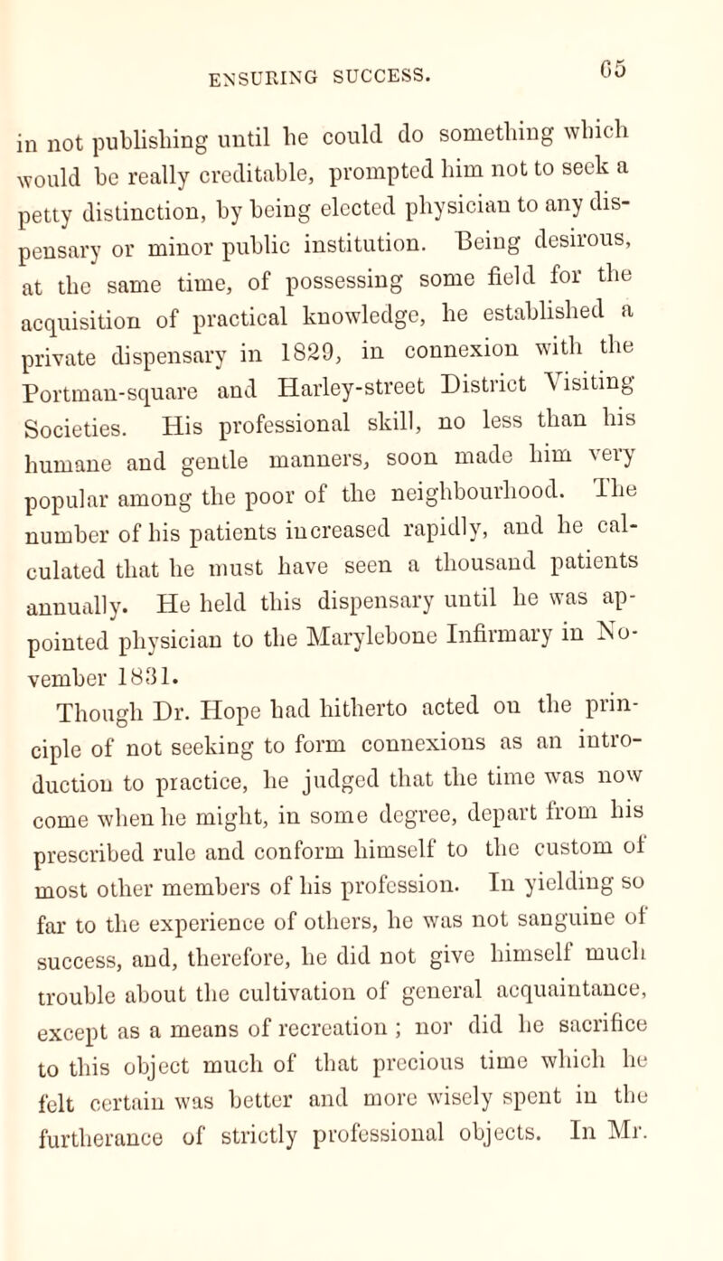 G5 in not publishing until lie could do something which would be really creditable, prompted him not to seek a petty distinction, by being elected physician to any dis- pensary or minor public institution. Being desirous, at the same time, of possessing some field for the acquisition of practical knowledge, he established a private dispensary in 1829, in connexion with the Portman-square and Harley-street District A isiting Societies. His professional skill, no less than his humane and gentle manners, soon made him very popular among the poor of the neighbourhood, ilie number of bis patients increased rapidly, and be cal- culated that be must have seen a thousand patients annually. He held this dispensary until he was ap pointed physician to the Marylebone Infirmary in No- vember 1831. Though Dr. Hope bad hitherto acted on the prin- ciple of not seeking to form connexions as an intro- duction to practice, be judged that the time was now come when he might, in some degree, depart from bis prescribed rule and conform himself to the custom ol most other members of his profession. In yielding so far to the experience of others, he was not sanguine ol success, and, therefore, he did not give himself much trouble about the cultivation of general acquaintance, except as a means of recreation ; nor did he sacrifice to this object much of that precious time which he felt certain was better and more wisely spent in the furtherance of strictly professional objects. In Mr.