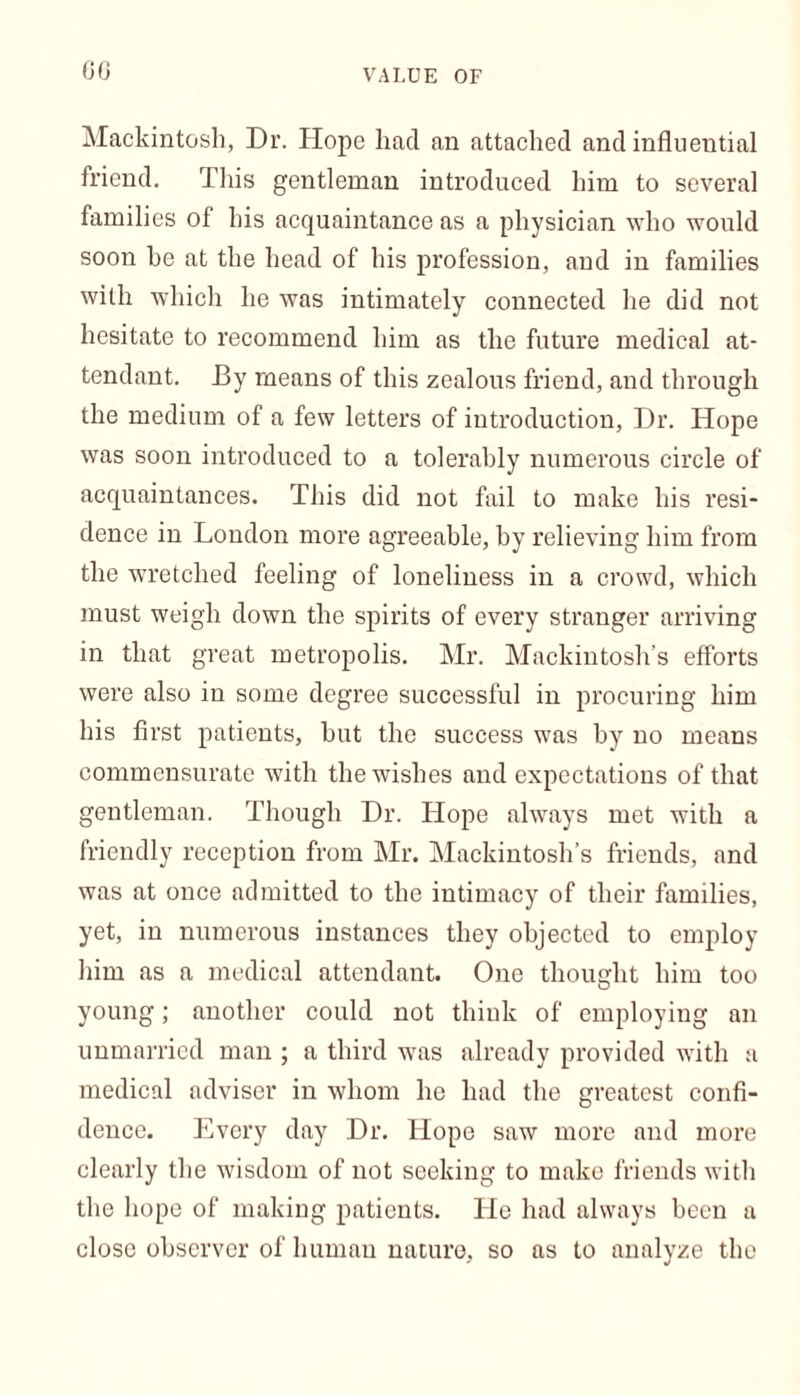 60 VALUE OF Mackintosh, Dr. Hope had an attached and influential friend. This gentleman introduced him to several families of his acquaintance as a physician who would soon he at the head of his profession, and in families with which he was intimately connected he did not hesitate to recommend him as the future medical at- tendant. By means of this zealous friend, and through the medium of a few letters of introduction, Dr. Hope was soon introduced to a tolerably numerous circle of acquaintances. This did not fail to make his resi- dence in London more agreeable, by relieving him from the wretched feeling of loneliness in a crowd, which must weigh down the spirits of every stranger arriving in that great metropolis. Mr. Mackintosh’s efforts were also in some degree successful in procuring him his first patients, but the success was by no means commensurate with the wishes and expectations of that gentleman. Though Dr. Hope always met with a friendly reception from Mr. Mackintosh’s friends, and was at once admitted to the intimacy of their families, yet, in numerous instances they objected to employ him as a medical attendant. One thought him too young; another could not think of employing an unmarried man ; a third was already provided with a medical adviser in whom he had the greatest confi- dence. Every day Dr. Hope saw more and more clearly the wisdom of not seeking to make friends with the hope of making patients. He had always been a close observer of human nature, so as to analyze the