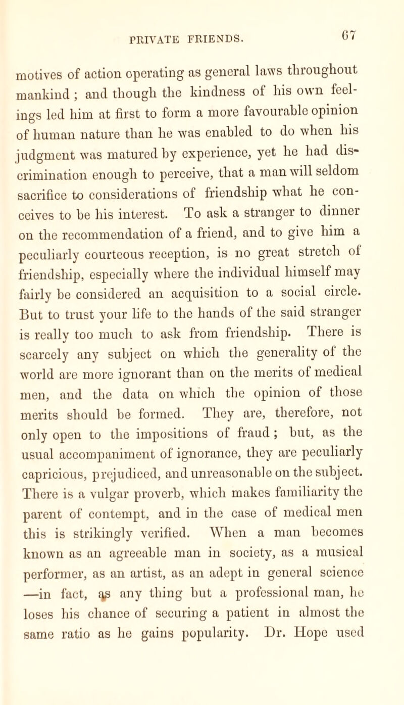 PRIVATE FRIENDS. motives of action operating as general laws throughout mankind ; and though the kindness of his own feel- ings led him at first to form a more favourable opinion of human nature than he was enabled to do when his judgment was matured by experience, yet he had dis- crimination enough to perceive, that a man will seldom sacrifice to considerations ol friendship what he con- ceives to be his interest. To ask a stranger to dinner on the recommendation of a friend, and to give him a peculiarly courteous reception, is no great stretch of friendship, especially where the individual himself may fairly be considered an acquisition to a social circle. But to trust your life to the hands of the said stranger is really too much to ask from friendship. There is scarcely any subject on which the generality of the world are more ignorant than on the merits of medical men, and the data on which the opinion of those merits should be formed. They are, therefore, not only open to the impositions of fraud; but, as the usual accompaniment of ignorance, they are peculiarly capricious, prejudiced, and unreasonable on the subject. There is a vulgar proverb, which makes familiarity the parent of contempt, and iu the case of medical men this is strikingly verified. When a man becomes known as an agreeable man in society, as a musical performer, as an artist, as an adept in general science —in fact, fip any thing but a professional man, he loses his chance of securing a patient in almost the same ratio as he gains popularity. Dr. Hope used