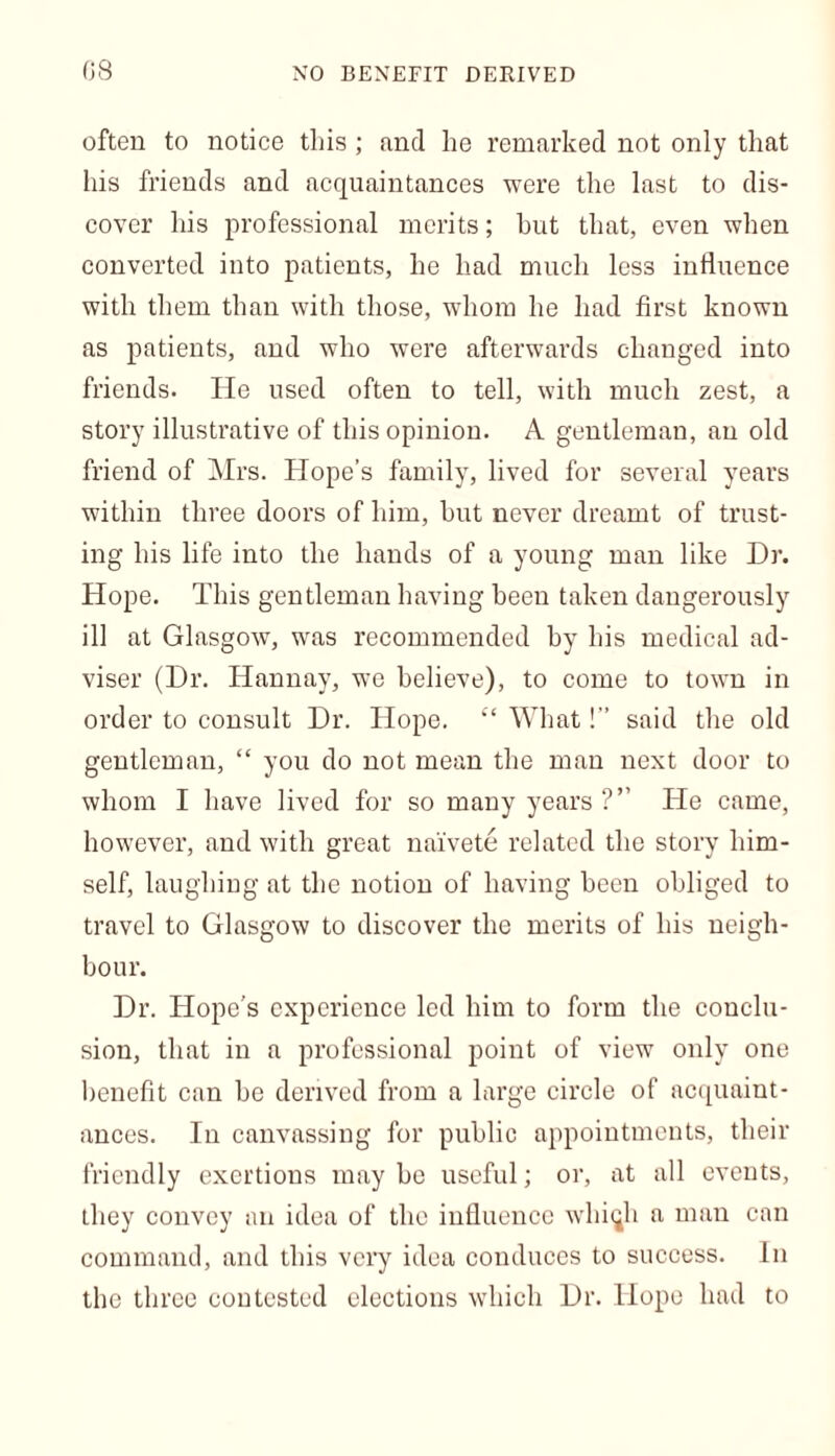 often to notice this ; and lie remarked not only that his friends and acquaintances were the last to dis- cover his professional merits; hut that, even when converted into patients, he had much les3 influence with them than with those, whom he had first known as patients, and who were afterwards changed into friends. He used often to tell, with much zest, a story illustrative of this opinion. A gentleman, an old friend of Mrs. Hope’s family, lived for several years within three doors of him, but never dreamt of trust- ing his life into the hands of a young man like Dr. Hope. This gentleman having been taken dangerously ill at Glasgow, was recommended by his medical ad- viser (Dr. Hannay, we believe), to come to town in order to consult Dr. Hope. “ What!” said the old gentleman, “ you do not mean the man next door to whom I have lived for so many years He came, however, and with great naivete related the story him- self, laughing at the notion of having been obliged to travel to Glasgow to discover the merits of his neigh- bour. Dr. Hope’s experience led him to form the conclu- sion, that in a professional point of view only one benefit can be derived from a large circle of acquaint- ances. In canvassing for public appointments, their friendly exertions may be useful; or, at all events, they convey an idea of the influence whiqh a man can command, and this very idea conduces to success. In the three contested elections which Dr. Hope had to