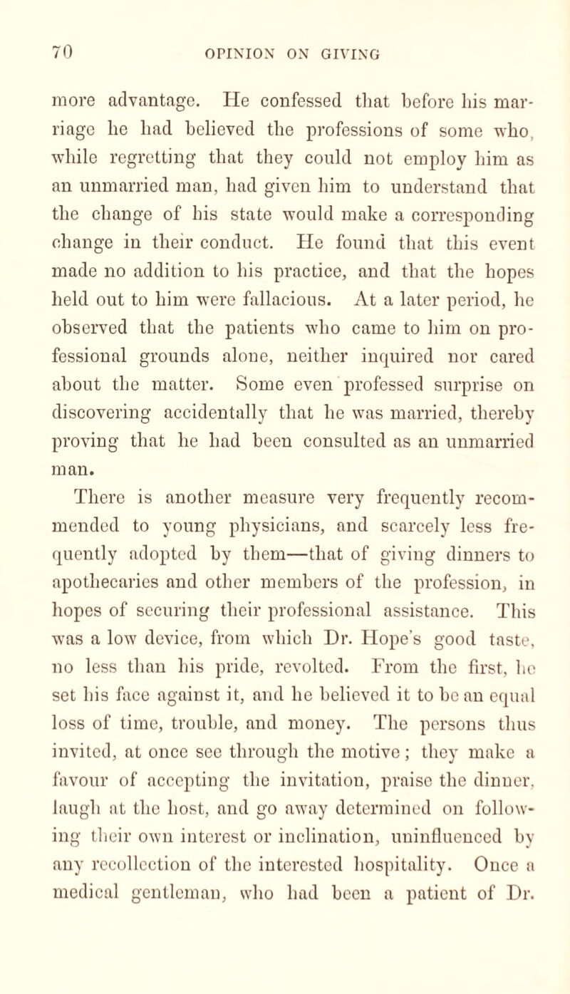 more advantage. He confessed that before his mar- riage he had believed the professions of some who, while regretting that they could not employ him as an unmarried man, had given him to understand that the change of his state would make a corresponding change in their conduct. He found that this event made no addition to his practice, and that the hopes held out to him were fallacious. At a later period, he observed that the patients who came to him on pro- fessional grounds alone, neither inquired nor cared about the matter. Some even professed surprise on discovering accidentally that he was married, thereby proving that he had been consulted as an unmarried man. There is another measure very frequently recom- mended to young physicians, and scarcely less fre- quently adopted by them—that of giving dinners to apothecaries and other members of the profession, in hopes of securing their professional assistance. This was a low device, from which Dr. Hope’s good taste, no less than his pride, revolted. From the first, lie set his face against it, and he believed it to be an equal loss of time, trouble, and money. The persons thus invited, at once see through the motive; they make a favour of accepting the invitation, praise the dinner, laugh at the host, and go away determined on follow- ing their own interest or inclination, uninfluenced by any recollection of the interested hospitality. Once a medical gentleman, who had been a patient of Dr.