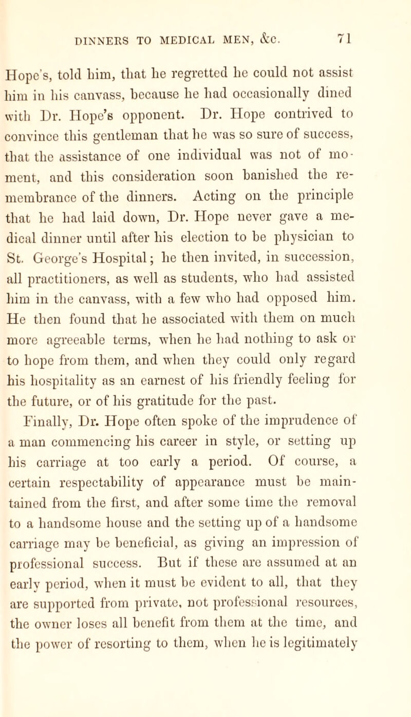 Hope’s, told him, that he regretted he could not assist him in his canvass, because he had occasionally dined with Hr. Hope’s opponent. Dr. Hope contrived to convince this gentleman that he was so sure of success, that the assistance of one individual was not of mo- ment, and this consideration soon banished the re- membrance of the dinners. Acting on the principle that he had laid down, Dr. Hope never gave a me- dical dinner until after his election to be physician to St. George’s Hospital; he then invited, in succession, all practitioners, as well as students, who had assisted him in the canvass, with a few who had opposed him. He then found that he associated with them on much more agreeable terms, when he had nothing to ask or to hope from them, and when they could only regard his hospitality as an earnest of his friendly feeling for the future, or of his gratitude for the past. Finally, Dr. Hope often spoke of the imprudence of a man commencing his career in style, or setting up his carriage at too early a period. Of course, a certain respectability of appearance must he main- tained from the first, and after some time the removal to a handsome house and the setting up of a handsome carriage may be beneficial, as giving an impression of professional success. But if these are assumed at an early period, when it must be evident to all, that they are supported from private, not professional resources, the owner loses all benefit from them at the time, and the power of resorting to them, when he is legitimately