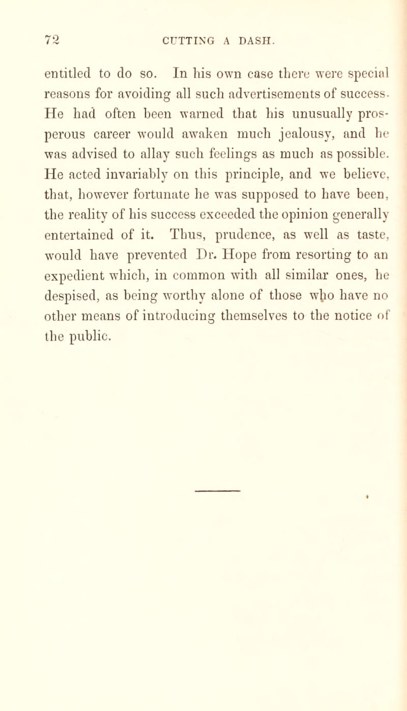 entitled to do so. In his own ease there were special reasons for avoiding all such advertisements of success. He had often been warned that his unusually pros- perous career would awaken much jealousy, and he was advised to allay such feelings as much as possible. He acted invariably on this principle, and we believe, that, however fortunate he was supposed to have been, the reality of his success exceeded the opinion generally entertained of it. Thus, prudence, as well as taste, would have prevented Dr. Hope from resorting to an expedient which, in common with all similar ones, he despised, as being worthy alone of those who have no other means of introducing themselves to the notice of the public.