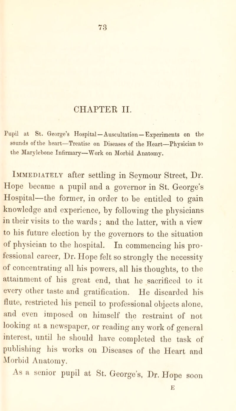 CHAPTER II. Pupil at St. George’s Hospital—Auscultation—Experiments on the sounds of the heart—Treatise on Diseases of the Heart—Physician to the Marylebone Infirmary—Work on Morbid Anatomy. Immediately after settling in Seymour Street, Dr. Hope became a pupil and a governor in St. George’s Hospital—the former, in order to be entitled to gain knowledge and experience, by following the physicians in their visits to the wards ; and the latter, with a view to his future election by the governors to the situation of physician to the hospital. In commencing his pro- fessional career, Dr. Hope felt so strongly the necessity of concentrating all his powers, all his thoughts, to the attainment of his great end, that he sacrificed to it every other taste and gratification. He discarded his flute, restricted his pencil to professional objects alone, and even imposed on himself the restraint of not looking at a newspaper, or reading any work of general interest, until he should have completed the task of publishing his works on Diseases of the Heart and Morbid Anatomy. As a senior pupil at St. George’s, Dr. Hope soon E