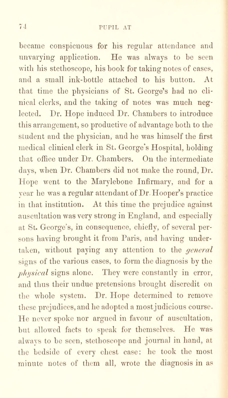 PUPIL AT became conspicuous for bis regular attendance and unvarying application. He was always to be seen with his stethoscope, his hook for taking notes of cases, and a small ink-bottle attached to his button. At that time the physicians of St. George’s had no cli- nical clerks, and the taking of notes wTas much neg- lected. Dr. Hope induced Dr. Chambers to introduce this arrangement, so productive of advantage both to the student and the physician, and he was himself the first medical clinical clerk in St. George's Hospital, holding that office under Dr. Chambers. On the intermediate days, when Dr. Chambers did not make the round, Dr. Hope went to the Marylebone Infirmary, and for a year he was a regular attendant of Dr . Hooper’s practice in that institution. At this time the prejudice agaiust auscultation was very strong in England, and especially at St. George’s, in consequence, chiefly, of several per- sons having brought it from Paris, and having under- taken, without paying any attention to the general signs of the various cases, to form the diagnosis by the physical signs alone. They were constantly in error, and thus their undue pretensions brought discredit on the whole system. Dr. Hope determined to remove these prejudices, and he adopted a mostjudieious course. He never spoke nor argued in favour of auscultation, but allowed facts to speak for themselves. He was always to be seen, stethoscope and journal in hand, at the bedside of every chest case: lie took the most minute notes of them all, wrote the diagnosis in as