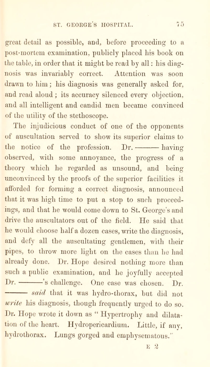 great detail as possible, and, before proceeding to a post-mortem examination, publicly placed bis book on the table, in order that it might be read by all: his diag- nosis was invariably correct. Attention was soon drawn to him; bis diagnosis was generally asked for, and read aloud ; its accuracy silenced every objection, and all intelligent and candid men became convinced of the utility of the stethoscope. The injudicious conduct of one of the opponents of auscultation served to show its superior claims to the notice of the profession. Dr. having observed, with some annoyance, the progress of a theory which he regarded as unsound, and being- unconvinced by the proofs of the superior facilities it afforded for forming a correct diagnosis, announced that it was high time to put a stop to such proceed- ings, and that he would come down to St. George’s and drive the auscultators out of the field. He said that he would choose half a dozen cases, write the diagnosis, and defy all the auscultating gentlemen, with their pipes, to throw more light on the cases than he had already done. Dr. Hope desired nothing more than such a public examination, and he joyfully accepted Hr. ’s challenge. One case was chosen. Dr. said that it was hydro-thorax, but did not write his diagnosis, though frequently urged to do so. Dr. Hope wrote it down as “ Hypertrophy and dilata- tion of the heart. Hydropericardium. Little, if any, hydrothorax. Lungs gorged and emphysematous.”
