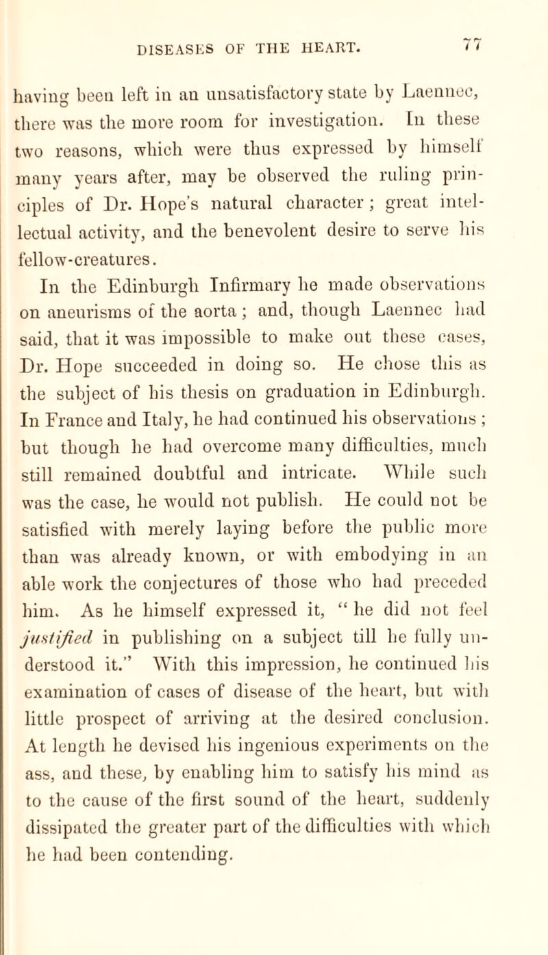 having been left in au unsatisfactory state by Laennec, there was the more room for investigation. In these two reasons, which were thus expressed by himself many years after, may be observed the ruling prin- ciples of Dr. Hope’s natural character; great intel- lectual activity, and the benevolent desire to serve his fellow-creatures. In the Edinburgh Infirmary he made observations on aneurisms of the aorta; and, though Laennec had said, that it was impossible to make out these cases, Dr. Hope succeeded in doing so. He chose this as the subject of his thesis on graduation in Edinburgh. In France and Italy, he had continued his observations ; but though he had overcome many difficulties, much still remained doubtful and intricate. While such was the case, he would not publish. He could not be satisfied with merely laying before the public more than was already known, or with embodying in an able work the conjectures of those who had preceded him. As he himself expressed it, “ he did not feel justified in publishing on a subject till he fully un- derstood it.” With this impression, he continued his examination of cases of disease of the heart, but with little prospect of arriving at the desired conclusion. At length he devised his ingenious experiments on the ass, and these, by enabling him to satisfy his mind as to the cause of the first sound of the heart, suddenly dissipated the greater part of the difficulties with which he had been contending.