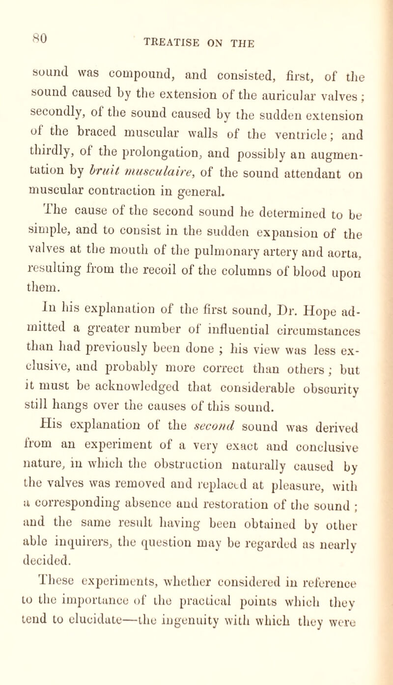 TREATISE ON THE sound was compound, and consisted, first, of the sound caused by the extension of the auricular valves; secondly, of the sound caused by the sudden extension of the braced muscular walls of the ventricle; and thirdly, of the prolongation, and possibly an augmen- tation by bruit musculaire, of the sound attendant on muscular contraction in general. llie cause of the second sound he determined to be simple, and to consist in the sudden expansion of the valves at the mouth of the pulmonary artery and aorta, resulting from the recoil of the columns of blood upon them. In his explanation of the first sound, Dr. Hope ad- mitted a greater number of influential circumstances than had previously been done ; his view was less ex- clusive, and probably more correct than others; but it must be acknowledged that considerable obscurity still hangs over the causes of this sound. His explanation of the second sound was derived fiom an experiment of a very exact and conclusive nature, m which the obstruction naturally caused by the valves was removed and replaced at pleasure, with a corresponding absence and restoration of the sound ; and the same result having been obtained by other able inquirers, the question may be regarded as nearly decided. lliese experiments, whether considered in reference to the importance of the practical points which they tend to elucidate—the ingenuity with which they were