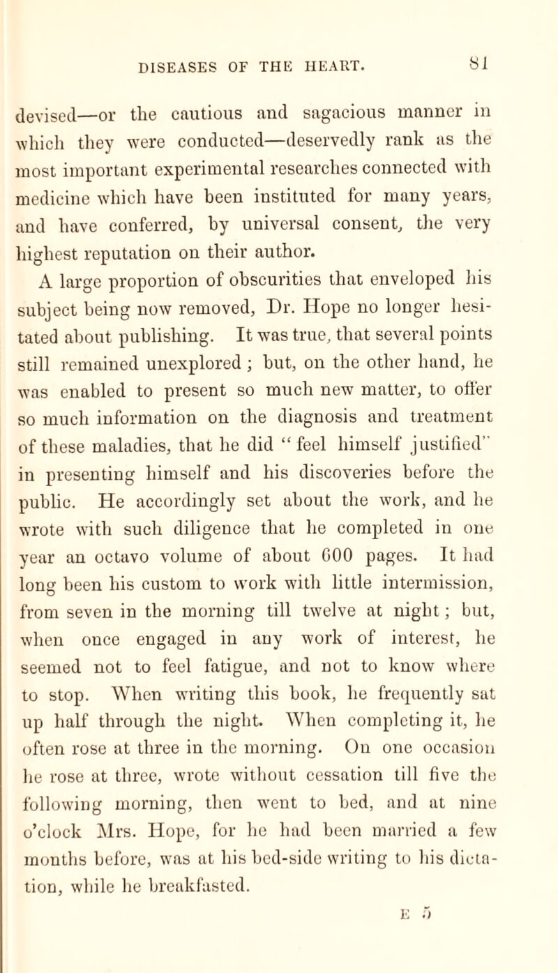 devised—or the cautious and sagacious manner in which they were conducted—deservedly rank as the most important experimental researches connected with medicine which have been instituted for many years, and have conferred, by universal consent, the very highest reputation on their author. A large proportion of obscurities that enveloped his subject being now removed, Dr. Hope no longer hesi- tated about publishing. It was true, that several points still remained unexplored ; hut, on the other hand, he was enabled to present so much new matter, to offer so much information on the diagnosis and treatment of these maladies, that he did “feel himself justified” in presenting himself and his discoveries before the public. He accordingly set about the work, and he wrote with such diligence that he completed in one year an octavo volume of about COO pages. It had long been his custom to work with little intermission, from seven in the morning till twelve at night; but, when once engaged in any work of interest, he seemed not to feel fatigue, and not to know where to stop. When writing this hook, he frequently sat up half through the night. When completing it, he often rose at three in the morning. On one occasion he rose at three, wrote without cessation till five the following morning, then went to bed, and at nine o’clock Mrs. Hope, for he had been married a few months before, was at his bed-side writing to his dicta- tion, while he breakfasted. E ;>
