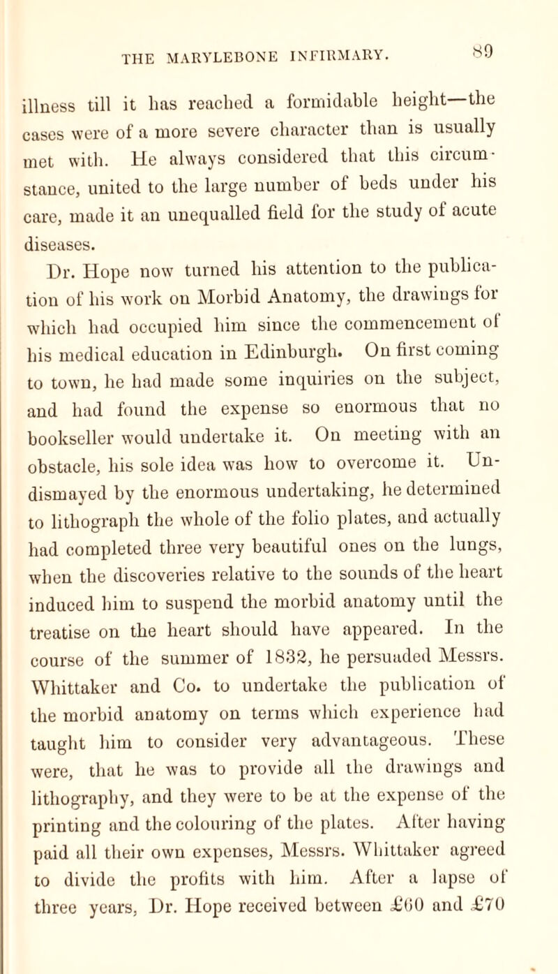 illness till it lias reached a formidable height the cases were of a more severe character than is usually met with. He always considered that this circum- stance, united to the large number of beds under his care, made it an unequalled field for the study of acute diseases. Dr. Hope now turned his attention to the publica- tion of his work on Morbid Anatomy, the drawings for which had occupied him since the commencement ol his medical education in Edinburgh. On first coming to town, he had made some inquiries on the subject, and had found the expense so enormous that no bookseller would undertake it. On meeting with an obstacle, his sole idea was how to overcome it. Un- dismayed by the enormous undertaking, he determined to lithograph the whole of the folio plates, and actually had completed three very beautiful ones on the lungs, when the discoveries relative to the sounds of the heart induced him to suspend the morbid anatomy until the treatise on the heart should have appeared. In the course of the summer of 1832, he persuaded Messrs. Whittaker and Co. to undertake the publication of the morbid anatomy on terms which experience had taught him to consider very advantageous. These were, that he was to provide all the drawings and lithography, and they were to be at the expense of the printing and the colouring of the plates. After having- paid all their own expenses, Messrs. Whittaker agreed to divide the profits with him. After a lapse of three years. Dr. Hope received between <£(50 and £70