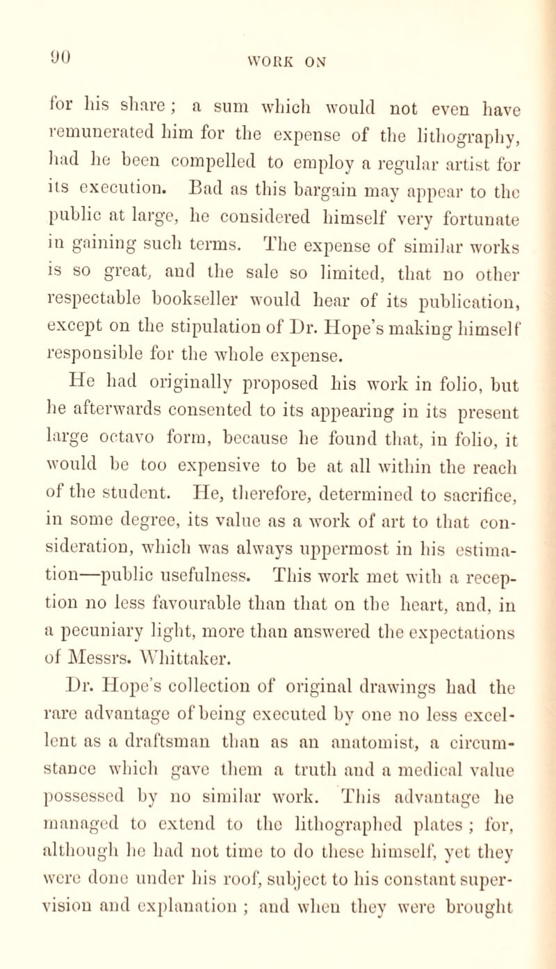WORK ON for his share; a sum which would not even have remunerated him for the expense of the lithography, had he been compelled to employ a regular artist for its execution. Bad as this bargain may appear to the public at large, he considered himself very fortunate in gaining such terms. The expense of similar works is so great, and the sale so limited, that no other respectable bookseller would hear of its publication, except on the stipulation of Dr. Hope’s making himself responsible for the whole expense. He had originally proposed his work in folio, but he afterwards consented to its appearing in its present large octavo form, because he found that, in folio, it would be too expensive to be at all within the reach of the student. He, therefore, determined to sacrifice, in some degree, its value as a work of art to that con- sideration, which was always uppermost in his estima- tion—public usefulness. This work met with a recep- tion no less favourable than that on the heart, and, in a pecuniary light, more than answered the expectations of Messrs. Whittaker. Dr. Hope’s collection of original drawings had the rare advantage of being executed by one no less excel- lent as a draftsman than as an anatomist, a circum- stance which gave them a truth and a medical value possessed by no similar work. This advantage he managed to extend to the lithographed plates ; for, although he had not time to do these himself, yet they were done under his roof, subject to his constant super- vision and explanation ; and when they were brought