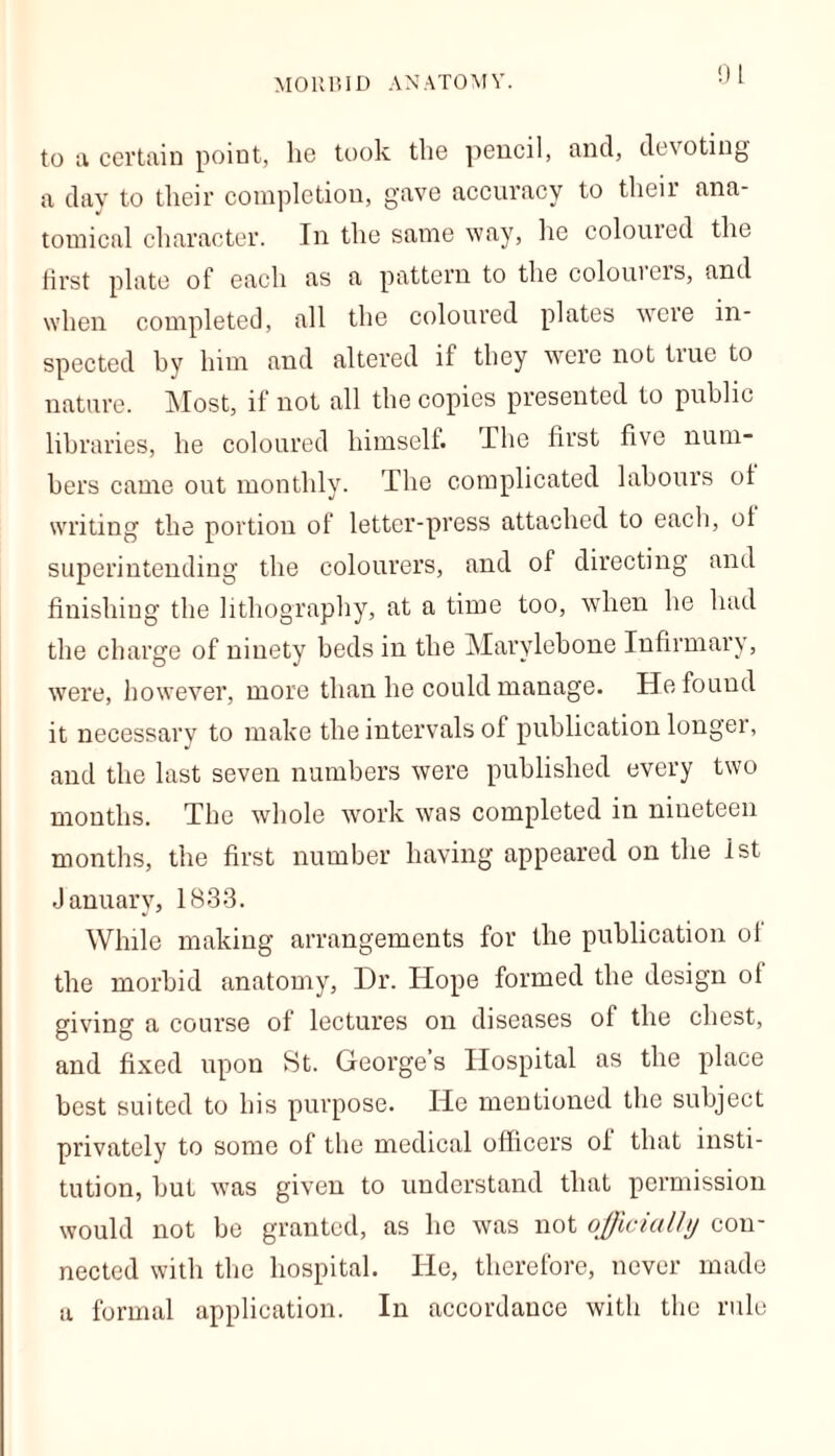 MORBID ANATOMY. to a certain point, he took the pencil, and, devoting a day to their completion, gave accuracy to their ana- tomical character. In the same way, he colouied the first plate of each as a pattern to the colouiers, and when completed, all the coloured plates were in- spected by him and altered if they were not true to nature. Most, if not all the copies presented to public libraries, he coloured himself. The first five num- bers came out monthly. The complicated labours of writing the portion of letter-press attached to each, of superintending the colourers, and of directing and finishing the lithography, at a time too, when he had the charge of ninety beds in the Marylehone Infirmary, were, however, more than he could manage. He found it necessary to make the intervals of publication longer, and the last seven numbers were published every two months. The whole work was completed in niueteen months, the first number having appeared on the 1st January, 1833. While making arrangements for the publication of the morbid anatomy, Dr. Hope formed the design of giving a course of lectures on diseases of the chest, and fixed upon St. George’s Hospital as the place best suited to his purpose. He mentioned the subject privately to some of the medical officers oi that insti- tution, but was given to understand that permission would not be granted, as he was not officially con- nected with the hospital. He, therefore, never made a formal application. In accordance with the rule