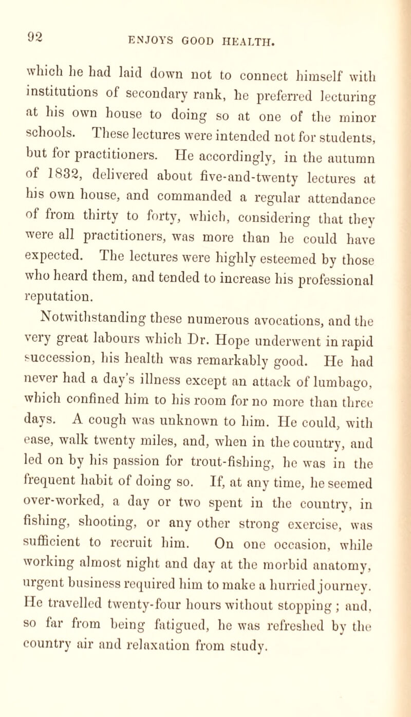 ENJOYS GOOD HEALTH. which he had laid down not to connect himself with institutions of secondary rank, he preferred lecturing at his own house to doing so at one of the minor schools. T hese lectures were intended not for students, but for practitioners. He accordingly, in the autumn of 1832, delivered about five-and-twenty lectures at his own house, and commanded a regular attendance of from thirty to forty, which, considering that they were all practitioners, was more than he could have expected. The lectures were highly esteemed by those who heard them, and tended to increase his professional reputation. Notwithstanding these numerous avocations, and the very great labours which Dr. Hope underwent in rapid succession, his health was remarkably good. He had never had a day s illness except an attack of lumbago, which confined him to his room for no more than three days. A cough was unknown to him. He could, with ease, walk twenty miles, and, when in the country, and led on by his passion for trout-fishing, he was in the frequent habit of doing so. If, at any time, he seemed over-worked, a day or two spent in the country, in fishing, shooting, or any other strong exercise, was sufficient to recruit him. On one occasion, while working almost night and day at the morbid anatomy, urgent business required him to make a hurried journey. He travelled twenty-four hours without stopping; and, so far from being fatigued, he was refreshed by the country air and relaxation from study.