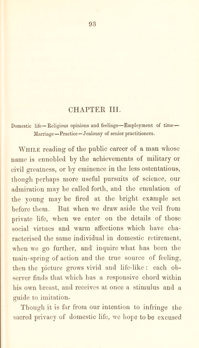 Domestic life—Religious opinions and feelings—Employment of time— Marriage—Practice—Jealousy of senior practitioners. While reading of the public career of a man whose name is ennobled by the achievements of military or civil greatness, or by eminence in the less ostentatious, though perhaps more useful pursuits of science, our admiration may be called forth, and the emulation of the young may be fired at the bright example set before them. But when we draw aside the veil from private life, when we enter on the details of those social virtues and warm affections which have cha- racterised the same individual in domestic retirement, when we go further, and inquire what has been the main-spring of action and the true source of feeling, then the picture grows vivid and life-like : each ob- server finds that which has a responsive chord within his own breast, and receives at once a stimulus and a guide to imitation. Though it is far from our intention to infringe the sacred privacy of domestic life, we hope to he excused