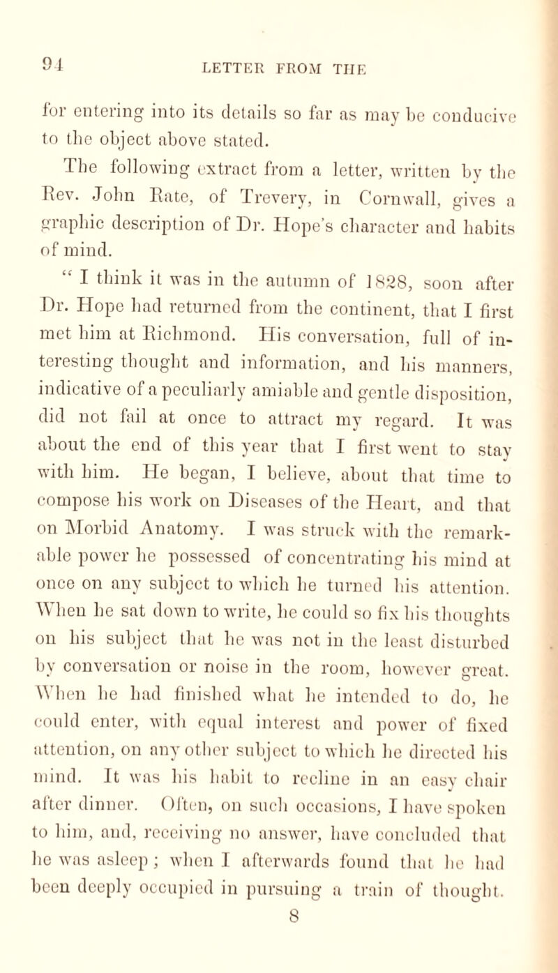 LETTER FROM THE ior entering into its details so far as may be conducive to the object above stated. The following extract from a letter, written by the Rev. John Rate, of Trevery, in Cornwall, gives a graphic description of Dr. Hope’s character and habits of mind. I think it was in the autumn of 1828, soon after Dr. Hope had returned from the continent, that I first met him at Richmond. His conversation, full of in- teresting thought and information, and his manners, indicative of a peculiarly amiable and gentle disposition, did not fail at once to attract my regard. It was about the end of this year that I first went to stay with him. He began, I believe, about that time to compose his work on Diseases of the Heart, and that on Morbid Anatomy. I was struck with the remark- able power he possessed of concentrating his mind at once on any subject to which he turned his attention. When he sat down to write, he could so fix his thoughts on his subject that he was not in the least disturbed by conversation or noise in the room, however great. When he had finished what he intended to do, he could enter, with equal interest and power of fixed attention, on any other subject to which he directed his mind. It was his habit to recline in an easy chair after dinner. Often, on such occasions, I have spoken to him, and, receiving no answer, have concluded that he was asleep ; when I afterwards found that be bad been deeply occupied in pursuing a train of thought. 8