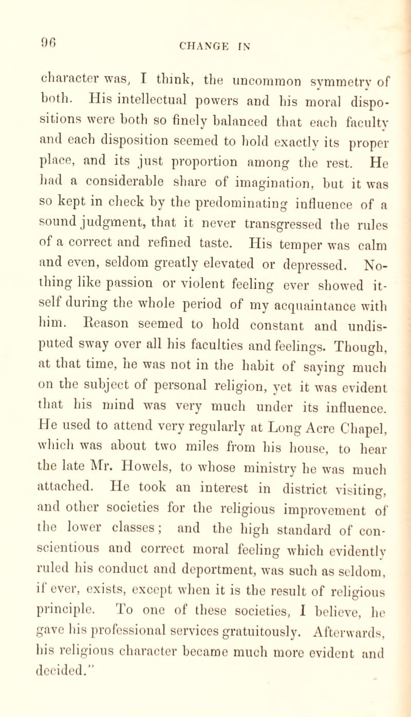 character was, I think, the uncommon symmetry of both. His intellectual powers and his moral dispo- sitions were both so finely balanced that each faculty and each disposition seemed to bold exactly its proper place, and its just proportion among tbe rest. He had a considerable share of imagination, but it was so kept in check by the predominating influence of a sound judgment, that it never transgressed the rules of a correct and refined taste. His temper was calm and even, seldom greatly elevated or depressed. No- thing like passion or violent feeling ever showed it- self during the whole period of my acquaintance with him. Reason seemed to hold constant and undis- puted sway over all his faculties and feelings. Though, at that time, he was not in the habit of saying much on the subject of personal religion, yet it was evident that his mind was very much under its influence. He used to attend very regularly at Long Acre Chapel, which was about two miles from his house, to hear the late Mr. Howels, to whose ministry he was much attached. He took an interest in district visitin^ O’ and other societies for the religious improvement of the lower classes; and the high standard of con- scientious and correct moral feeling which evidently ruled his conduct and deportment, was such as seldom, if ever, exists, except when it is the result of religious principle. To one of these societies, I believe, he gave his professional services gratuitously. Afterwards, his religious character became much more evident and decided.”