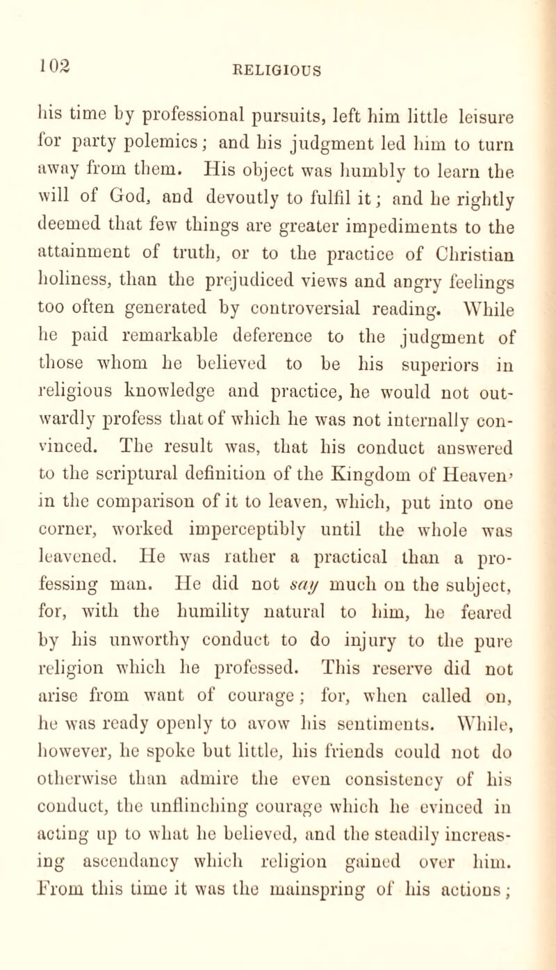 his time by professional pursuits, left him little leisure lor party polemics; and his judgment led him to turn away from them. His object was humbly to learn the will of God, and devoutly to fulfil it; and he rightly deemed that few things are greater impediments to the attainment of truth, or to the practice of Christian holiness, than the prejudiced views and angry feelings too often generated by controversial reading. While he paid remarkable deference to the judgment of those whom he believed to be his superiors in religious knowledge and practice, he would not out- wardly profess that of which he was not internally con- vinced. The result was, that his conduct answered to the scriptural definition of the Kingdom of Heaven’ in the comparison of it to leaven, which, put into one corner, worked imperceptibly until the whole was leavened. He was rather a practical than a pro- fessing man. He did not aay much on the subject, for, with the humility natural to him, he feared by his unworthy conduct to do injury to the pure religion which he professed. This reserve did not arise from want of courage; for, when called on, he was ready openly to avow his sentiments. While, however, he spoke but little, his friends could not do otherwise than admire the even consistency of his conduct, the unflinching courage which he evinced in acting up to what he believed, and the steadily increas- ing ascendancy which religion gained over him. From this time it was the mainspring of his actions;