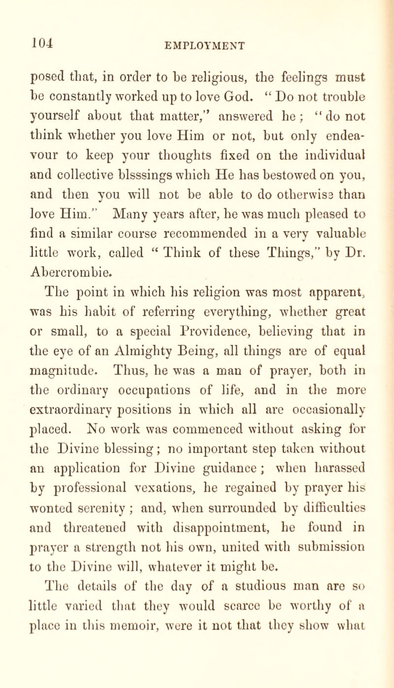 EMPLOYMENT posed that, in order to he religious, the feelings must he constantly worked up to love God. “ Do not trouble yourself about that matter,” answered he; “ do not think whether you love Him or not, but only endea- vour to keep your thoughts fixed on the individual and collective blsssings which He has bestowed on you, and then you will not be able to do otherwise than love Him. Many years after, he was much pleased to find a similar course recommended in a very valuable little work, called “ Think of these Things,” by Dr. Abercrombie. The point in which his religion was most apparent, was his habit of referring everything, whether great or small, to a special Providence, believing that in the eye of an Almighty Being, all things are of equal magnitude. Thus, he was a man of prayer, both in the ordinary occupations of life, and in the more extraordinary positions in which all are occasionally placed. No work was commenced without asking for the Divine blessing; no important step taken without an application for Divine guidance ; when harassed by professional vexations, he regained by prayer his wonted serenity ; and, when surrounded by difficulties and threatened with disappointment, he found in prayer a strength not his own, united with submission to the Divine will, whatever it might be. The details of the day of a studious man are so little varied that they would scarce be worthy of a place in this memoir, were it not that they show what