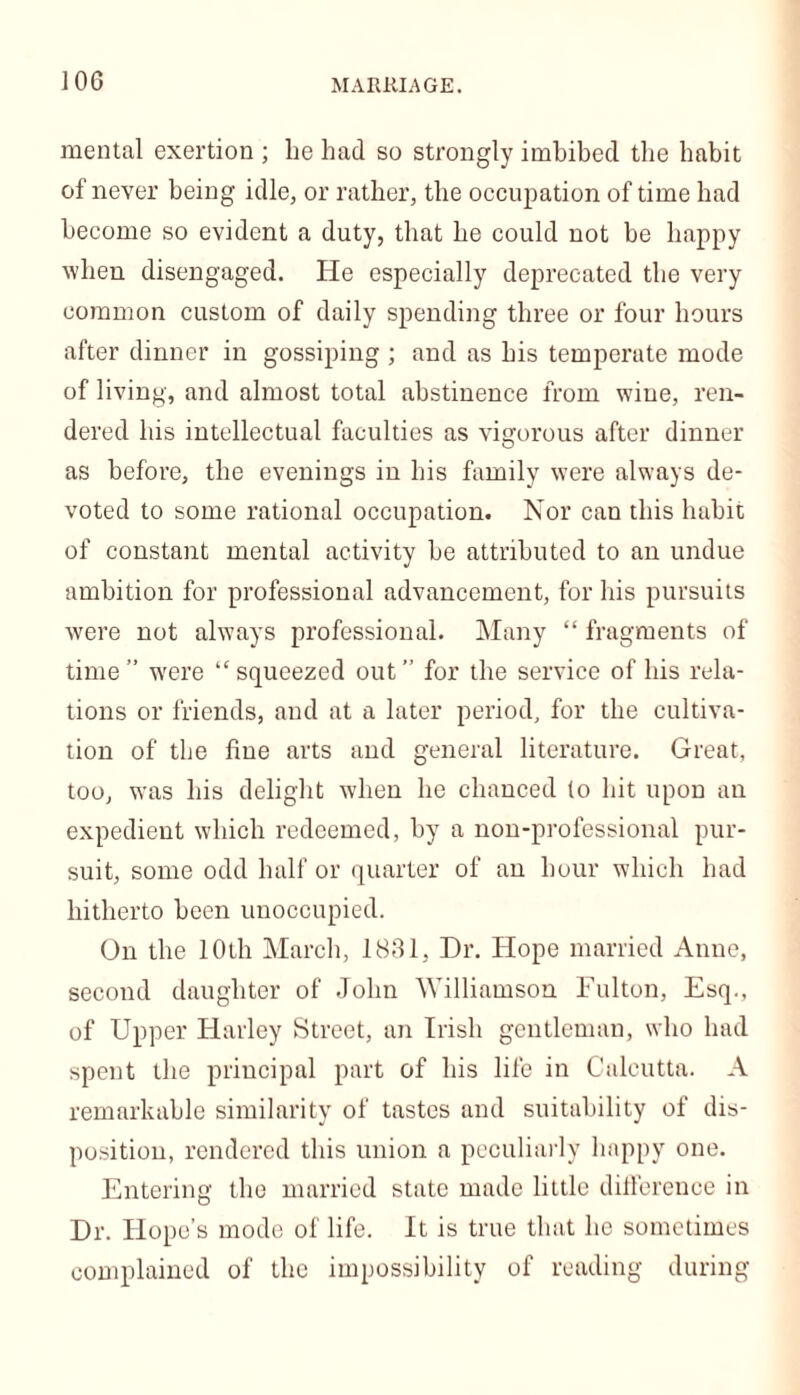 mental exertion ; be had so strongly imbibed the habit of never being idle, or rather, the occupation of time bad become so evident a duty, that be could not be happy when disengaged. He especially deprecated the very common custom of daily spending three or four hours after dinner in gossiping ; and as bis temperate mode of living, and almost total abstinence from wine, ren- dered bis intellectual faculties as vigorous after dinner as before, the evenings in bis family were always de- voted to some rational occupation. Nor can this habit of constant mental activity be attributed to an undue ambition for professional advancement, for his pursuits were not always professional. Many “ fragments of time” were “squeezed out” for the service of bis rela- tions or friends, and at a later period, for the cultiva- tion of the flue arts and general literature. Great, too, was bis delight when be chanced to bit upon an expedient which redeemed, by a non-professional pur- suit, some odd half or quarter of an hour which bad hitherto been unoccupied. On the 10th March, 1831, Dr. Hope married Anne, second daughter of John Williamson Fulton, Esq., of Upper Harley Street, an Irish gentleman, who had spent the principal part of his life in Calcutta. A remarkable similarity of tastes and suitability of dis- position, rendered this union a peculiarly happy one. Entering the married state made little difference in Dr. Hope’s mode of life. It is true that he sometimes complained of the impossibility of reading during