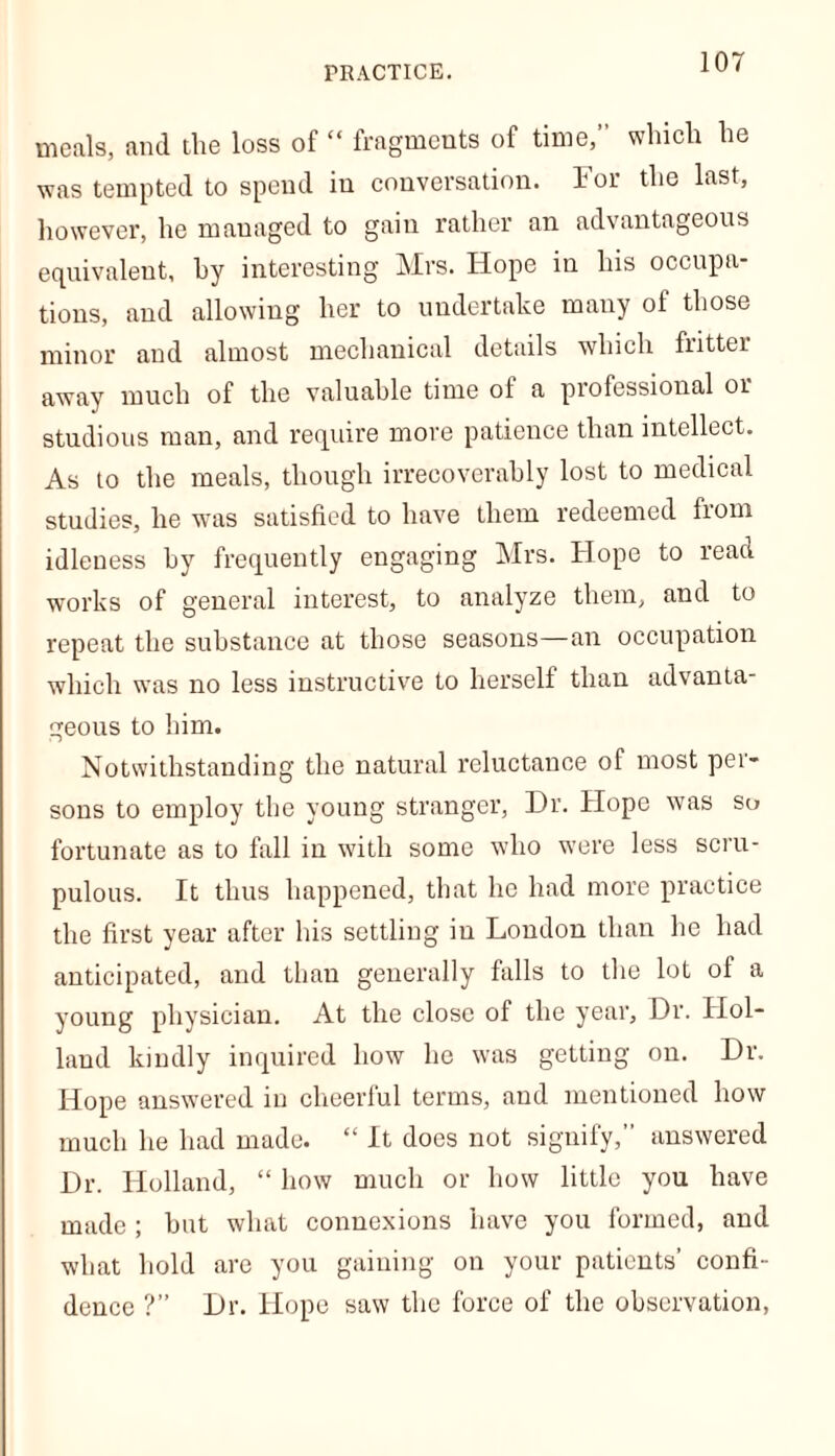 PRACTICE. meals, and the loss of “ fragments of time,” which he was tempted to spend in conversation. For the last, however, he managed to gain rather an advantageous equivalent, by interesting Mrs. Hope in his occupa- tions, and allowing her to undertake many of those minor and almost mechanical details which fritter away much of the valuable time of a professional or studious man, and require move patience than intellect. As to the meals, though irrecoverably lost to medical studies, he was satisfied to have them redeemed from idleness by frequently engaging Mrs. Hope to read works of general interest, to analyze them, and to repeat the substance at those seasons—an occupation which was no less instructive to herself than advanta- geous to him. Notwithstanding the natural reluctance of most per- sons to employ the young stranger, Dr. Hope was so fortunate as to fall in with some who were less scru- pulous. It thus happened, that he had more practice the first year after his settling in London than he had anticipated, and than generally falls to the lot of a young physician. At the close of the year. Dr. Hol- land kindly inquired how he was getting on. Dr. Hope answered in cheerful terms, and mentioned how much he had made. “ It does not signify,” answered Dr. Holland, “ how much or how little you have made ; hut what connexions have you formed, and what hold are you gaining on your patients’ confi- dence ?” Dr. Hope saw the force of the observation,