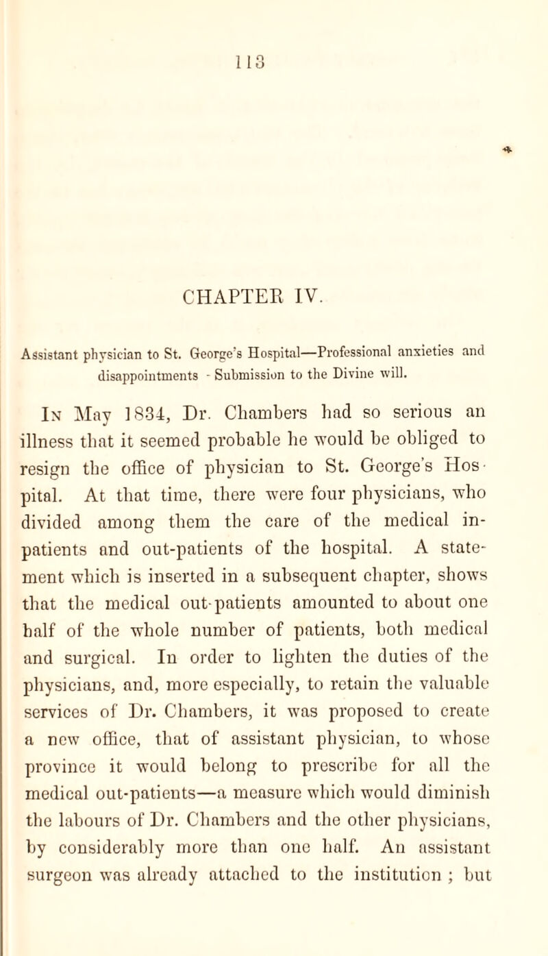 CHAPTER IV. Assistant physician to St. George's Hospital—Professional anxieties and disappointments - Submission to the Divine will. In May 1831:, Dr. Chambers had so serious an J 7 illness that it seemed probable he would be obliged to resign the office of physician to St. Georges Hos- pital. At that time, there were four physicians, who divided among them the care of the medical in- patients and out-patients of the hospital. A state- ment which is inserted in a subsequent chapter, shows that the medical out-patients amounted to about one half of the whole number of patients, both medical and surgical. In order to lighten the duties of the physicians, and, more especially, to retain the valuable services of Dr. Chambers, it was proposed to create a new office, that of assistant physician, to whose province it would belong to prescribe for all the medical out-patients—a measure which would diminish the labours of Dr. Chambers and the other physicians, by considerably more than one half. An assistant surgeon was already attached to the institution ; but