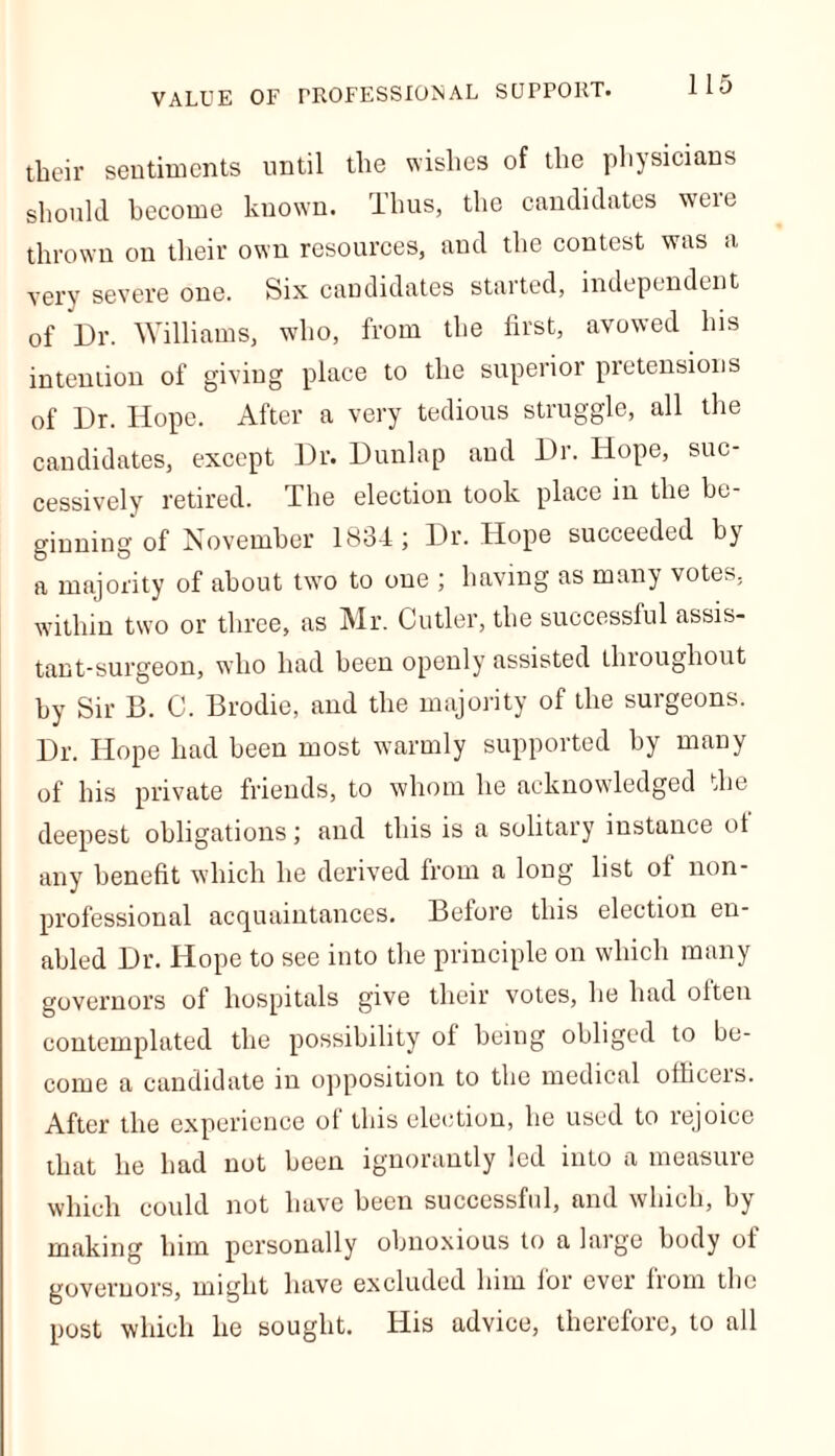 VALUE OF PROFESSIONAL SUPPORT. their sentiments until the wishes of the physicians should become known, lhus, the candidates weie thrown on their own resources, and the contest was a very severe one. Six candidates started, independent of Dr. Williams, who, from the first, avowed his inteniion of giving place to the superior pretensions of Dr. Hope. After a very tedious struggle, all the candidates, except Dr. Dunlap and Dr. Hope, suc- cessively retired. The election took place in the be- ginning of November 1834; Dr. Hope succeeded by a majority of about two to one ; having as many votes, within two or three, as Mr. Cutler, the successful assis- tant-surgeon, who had been openly assisted throughout by Sir B. C. Brodie, and the majority of the surgeons. Dr. Hope had been most warmly supported by many of his private friends, to whom he acknowledged the deepest obligations; and this is a solitary instance ot any benefit which he derived from a long list ol non- professional acquaintances. Before this election en- abled Dr. Hope to see into the principle on which many governors of hospitals give their votes, he had often contemplated the possibility ol being obliged to be- come a candidate in opposition to the medical olliceis. After the experience ol this election, he used to rejoice that he had not been ignorantly led into a measure which could not have been successful, and which, by making him personally obnoxious to a large body ot governors, might have excluded him lor ever from the post which he sought. His advice, therefore, to all