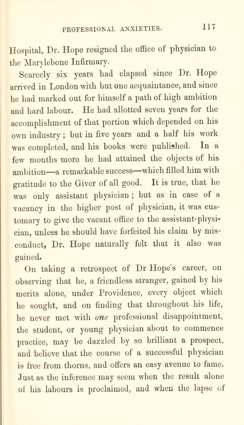m Hospital, Hr. Hope resigned the office of physician to the Marylebone Infirmary. Scarcely six years had elapsed since Dr. Hope arrived in London with hut one acquaintance, and since he had marked out for himself a path of high ambition and hard labour. He had allotted seven years for the accomplishment of that portion which depended on his own industry; but in five years and a half his work was completed, and his books were published. In a few months more he had attained the objects of his ambition—a remarkable success—which filled him with gratitude to the Giver of all good. It is true, that he was only assistant physician ; hut as in case of a vacancy in the higher post of physician, it was cus- tomary to give the vacant office to the assistant-physi- cian, unless he should have forfeited his claim hy mis- conduct, Dr. Hope naturally felt that it also was gained. On taking a retrospect of Dr Hope’s career, on observing that he, a friendless stranger, gained by his merits alone, under Providence, every object which he sought, and on finding that throughout his life, he never met with one professional disappointment, the student, or young physician about to commence practice, may be dazzled by so brilliant a prospect, and believe that the course of a successful physician is free from thorns, and offers an easy avenue to fame. Just as the inference may seem when the result alone of his labours is proclaimed, and when the lapse of