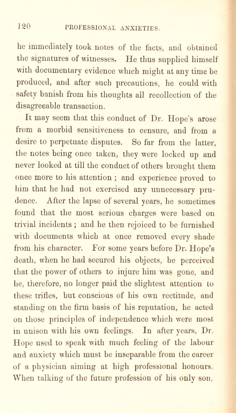 lie immediately took notes of the facts, and obtained the signatures of witnesses. He thus supplied himself with documentary evidence which might at any time be produced, and after such precautions, he could with safety banish from his thoughts all recollection of the disagreeable transaction. It may seem that this conduct of Dr. Hope’s arose from a morbid sensitiveness to censure, and from a desire to perpetuate disputes. So far from the latter, the notes being once taken, they were locked up and never looked at till the conduct of others brought them once more to his attention ; and experience proved to him that he had not exercised any unnecessary pru- dence. After the lapse of several years, he sometimes found that the most serious charges were based on trivial incidents; and he then rejoiced to be furnished with documents which at once removed every shade from his character. For some years before Dr. Hope’s death, when he had secured his objects, he perceived that the power of others to injure him was gone, aud he, therefore, no longer paid the slightest attention to these trifles, but conscious of his own rectitude, and standing on the firm basis of his reputation, he acted on those principles of independence which were most in unison with his own feelings. In after years, Dr. Hope used to speak with much feeling of the labour and anxiety which must be inseparable from the career of a physician aiming at high professional honours. When talking of the future profession of his only son,